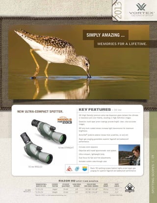 19SPOTTINGSCOPES|
memories for A lifetime.
simply amazing ...
razor hd s p o t t i n g s c o p e s
*New for 2013. >> Visit www.vortexbirding.com
MAGNIFICATION x
OBJECTIVE LENS
EYEPIECE
POSITION
EYE RELIEF
ADJUSTMENT
CLOSE FOCUS
DISTANCE
FIELD OF VIEW
1000 YARDS / DEGREES
SCOPE
WEIGHT
SCOPE
LENGTH
*11-33 x 50 Angled 20 mm 6.6’ 191’-96’ / 3.6-1.8° 25.0 oz 10.3”
*11-33 x 50 Straight 20 mm 6.6’ 191’-96’ / 3.6-1.8° 25.0 oz 11.0”
50 mm
models
US Patent D595,754S
50 MM ANGLED
50 MM STRAIGHT
New ultra-compact spotter.
key features » 50 mm
HD (High Density) premium extra-low dispersion glass delivers the ultimate
in resolution and color fidelity, resulting in High Definition images.
Dielectric multi-layer prism coatings provide bright, clear, color-accurate
images.
XR fully multi-coated lenses increase light transmission for maximum
brightness.
ArmorTek®
protects exterior lenses from scratches, oil and dirt.
Argon gas purging guarantees superior fogproof and waterproof
performance.
Includes zoom eyepiece.
Objective with triplet apochromatic lens system.
Ultra-compact, lightweight body.
Dual focus for fast and fine adjustments.
Includes custom view-through case.
Razor HD spotting scopes feature highly prized argon gas
purging for superior fogproof and waterproof performance.
 