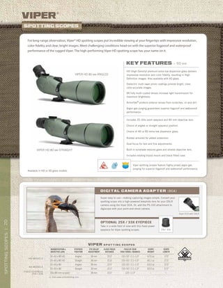 20SPOTTINGSCOPES|
>> Visit www.vortexbirding.com
viper
®
viper s p o t t i n g s c o p e s
MAGNIFICATION x
OBJECTIVE LENS
EYEPIECE
POSITION
EYE RELIEF
ADJUSTMENT
CLOSE FOCUS
DISTANCE
FIELD OF VIEW
1000 YARDS / DEGREES
SCOPE
WEIGHT
SCOPE
LENGTH
20–60 x 80 HD Angled 18 mm 22.0’ 110–50’ / 2.1–1.0° 67.0 oz 17.5”
20–60 x 80 HD Straight 18 mm 22.0’ 110–50’ / 2.1–1.0° 66.1 oz 17.5”
20–60 x 80 Angled 18 mm 22.0’ 110–50’ / 2.1–1.0° 63.0 oz 17.5”
20–60 x 80 Straight 18 mm 22.0’ 110–50’ / 2.1–1.0° 62.2 oz 17.5”
33x (80 mm scopes) — 18 mm 22.0’ 120’ / 2.3° — —
hd models
Xd models
FIXED Eyepiece
25X / 33X
Available in HD or XD glass models.
VIPER HD 80 MM ANGLED
VIPER HD 80 MM STRAIGHT
For long-range observation, Viper® HD spotting scopes put incredible viewing at your fingertips with impressive resolution,
color fidelity and clear, bright images. Meet challenging conditions head-on with the superior fogproof and waterproof
performance of the rugged Viper. The high-performing Viper HD spotting scope has your name on it.
key features » 80 mm
HD (High Density) premium extra-low dispersion glass delivers
impressive resolution and color fidelity, resulting in High
Definition images. Also available with XD glass.
Dielectric multi-layer prism coatings provide bright, clear,
color-accurate images.
XR fully multi-coated lenses increase light transmission for
maximum brightness.
ArmorTek®
protects exterior lenses from scratches, oil and dirt.
Argon gas purging guarantees superior fogproof and waterproof
performance.
Includes 20–60x zoom eyepiece and 80 mm objective lens.
Choice of angled or straight eyepiece position.
Choice of HD or XD extra-low dispersion glass.
Rubber armored for added protection.
Dual focus for fast and fine adjustments.
Built-in sunshade reduces glare and shields objective lens.
Includes rotating tripod mount and black fitted case.
Viper spotting scopes feature highly prized argon gas
purging for superior fogproof and waterproof performance.
Super easy to use—making capturing images simple. Convert your
spotting scope into a high-powered telephoto lens for your DSLR
camera using the Viper DCA. Or, add the PS-100 attachment to
digiscope with your point-and-shoot camera.
digital camera adapter (DCA)
optional 25x / 33x eyepiece
Take in a wide field of view with this fixed-power
eyepiece for Viper spotting scopes. 23x / 33x
Viper DCA with DSLR
 