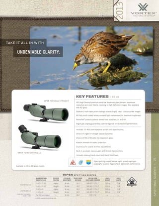 21SPOTTINGSCOPES|
>> Visit www.vortexbirding.com
take it all in with
undeniable clarity.
viper s p o t t i n g s c o p e s
MAGNIFICATION x
OBJECTIVE LENS
EYEPIECE
POSITION
EYE RELIEF
ADJUSTMENT
CLOSE FOCUS
DISTANCE
FIELD OF VIEW
1000 YARDS / DEGREES
SCOPE
WEIGHT
SCOPE
LENGTH
15–45 x 65 HD Angled 18 mm 16.0’ 140–65’ / 2.7–1.2° 53.3 oz 15.8”
15–45 x 65 HD Straight 18 mm 16.0’ 140–65’ / 2.7–1.2° 52.0 oz 15.8”
15–45 x 65 Angled 18 mm 16.0’ 140–65’ / 2.7–1.2° 50.9 oz 15.8”
15–45 x 65 Straight 18 mm 16.0’ 140–65’ / 2.7–1.2° 50.1 oz 15.8”
25x (65 mm scopes) — 18 mm 16.0’ 150’ / 2.9° — —
hd models
Xd models
FIXED Eyepiece
25X / 33X
VIPER HD 65 MM ANGLED
VIPER HD 65 MM STRAIGHT
Available in HD or XD glass models.
key features » 65 mm
HD (High Density) premium extra-low dispersion glass delivers impressive
resolution and color fidelity, resulting in High Definition images. Also available
with XD glass.
Dielectric multi-layer prism coatings provide bright, clear, color-accurate images.
XR fully multi-coated lenses increase light transmission for maximum brightness.
ArmorTek®
protects exterior lenses from scratches, oil and dirt.
Argon gas purging guarantees superior fogproof and waterproof performance.
Includes 15–45x zoom eyepiece and 65 mm objective lens.
Choice of angled or straight eyepiece position.
Choice of HD or XD extra-low dispersion glass.
Rubber armored for added protection.
Dual focus for coarse and fine adjustments.
Built-in sunshade reduces glare and shields objective lens.
Includes rotating tripod mount and black fitted case.
Viper spotting scopes feature highly prized argon gas
purging for superior fogproof and waterproof performance.
 