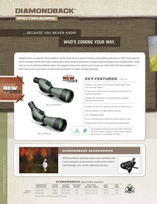 22SPOTTINGSCOPES|
*New for 2013. >> Visit www.vortexbirding.com
diamondback
®
who’s coming your way.
... because you never know
diamondback s p o t t i n g s c o p e s
MAGNIFICATION x
OBJECTIVE LENS
EYEPIECE
POSITION
EYE RELIEF
ADJUSTMENT
CLOSE FOCUS
DISTANCE
FIELD OF VIEW
1000 YARDS / DEGREES
SCOPE
WEIGHT
SCOPE
LENGTH
*20–60 x 80 Angled 16.5–20 mm 22.0’ 105–51’ / 2.0–1.0° 47.1 oz 14.8”
*20–60 x 80 Straight 16.5–20 mm 22.0’ 105–51’ / 2.0–1.0° 47.1 oz 15.7”
80mm
models
All Diamondback spotting scopes come complete with
a zoom eyepiece, protective lens covers and a custom
view-through carry case for optimal protection.
Diamondback accessories
key features » 80 mm
Dielectric multi-layer prism coatings provide bright, clear,
color-accurate images.
XR fully multi-coated lenses increase light transmission for
maximum brightness.
Nitrogen gas purging with o-ring seals delivers fogproof,
waterproof performance.
Includes 20–60x zoom eyepiece and 80 mm objective lens.
Choice of angled or straight eyepiece position.
Trim, lightweight design.
Built-in sunshade reduces glare and shields objective lens.
Rotating tripod collar provides adjustable viewing angles.
Fledged from our popular Diamondback® family, these all-new spotters deliver outstanding performance. With multi-layered
prism coatings and XR fully multi-coated optics these spotters guarantee a bright image throughout the magnification range.
And, as true to all Diamondback optics, the rugged construction stands up to rough use in the field. The Diamondback is a
clear choice when you need a heavyweight performer in a light, compact package.
80 MM ANGLED
80 MM STRAIGHT
Diamondback spotting scopes are 100% waterproof
with dry nitrogen purging to assure reliable, fogproof
performance in any weather condition.
 