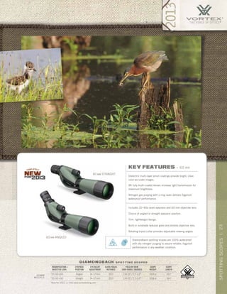 23SPOTTINGSCOPES|
*New for 2013. >> Visit www.vortexbirding.com
diamondback s p o t t i n g s c o p e s
MAGNIFICATION x
OBJECTIVE LENS
EYEPIECE
POSITION
EYE RELIEF
ADJUSTMENT
CLOSE FOCUS
DISTANCE
FIELD OF VIEW
1000 YARDS / DEGREES
SCOPE
WEIGHT
SCOPE
LENGTH
*20–60 x 60 Angled 14–17 mm 20.0’ 114–51’ / 2.2–1.0° 33.8 oz 14.0”
*20–60 x 60 Straight 14–17 mm 20.0’ 114–51’ / 2.2–1.0° 33.8 oz 14.4”
60mm
models
60 MM ANGLED
60 MM STRAIGHT
key features » 60 mm
Dielectric multi-layer prism coatings provide bright, clear,
color-accurate images.
XR fully multi-coated lenses increase light transmission for
maximum brightness.
Nitrogen gas purging with o-ring seals delivers fogproof,
waterproof performance.
Includes 20–60x zoom eyepiece and 60 mm objective lens.
Choice of angled or straight eyepiece position.
Trim, lightweight design.
Built-in sunshade reduces glare and shields objective lens.
Rotating tripod collar provides adjustable viewing angles.
Diamondback spotting scopes are 100% waterproof
with dry nitrogen purging to assure reliable, fogproof
performance in any weather condition.
 