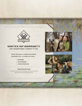 our unconditional promise to you.
Vortex will repair or replace the product.
Absolutely free—no matter the cause.
	 » Unlimited
	 » Unconditional
	 » Lifetime Warranty
2120 West Greenview Drive, Middleton, Wisconsin USA 53562
800-426-0048 • www.vortexbirding.com
vortex vip warranty
vortex optics
 