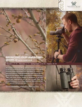 3
Binoculars p. 4–16 | Monoculars p. 17 | Spotting Scopes p. 18–23 | Tripods p. 24–25
Our world is an amazing thing, at Vortex Optics® we want you
to see every detail. Backed by years of experience in providing
premium products for birders and naturalists, our optics have
been put to the test. Experienced birders have come to rely on
Vortex for our superior performance and incredible precision.
That’s why every Vortex product is developed to not only
exceed your expectations, but our own as well. There are
incredible things to see in amazing places. Take us along next
time—you won’t believe your eyes.
Visit www.VORTEXBIRDING.com and connect with all things Vortex.
bringing our amazing
world into clear view.
 