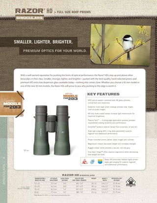 4BINOCULARS|
> full size roof prismsRazor
®
HD
premium Optics for your world.
smallER. lightER. brightER.
razor hd b i n o c u l a r s
*New Model for 2013. >> Visit www.vortexbirding.com
MAGNIFICATION x
OBJECTIVE LENS
EYE RELIEF
ADJUSTMENT
CLOSE FOCUS
DISTANCE
FIELD OF VIEW
1000 YARDS / DEGREES
WEIGHT HEIGHT x
WIDTH
INTERPUPILLARY
DISTANCE
*12 x 50 15.5 mm 10.0’ 285’ / 5.4° 28.7 oz 6.8 x 5.1” 57–74 mm
*10 x 50 16.5 mm 10.0’ 315’ / 6.0° 28.1 oz 6.8 x 5.1” 57–74 mm
10 x 42 16.5 mm 6.0’ 362’ / 6.9° 24.8 oz 5.9 x 5.1” 55–75 mm
8 x 42 17.5 mm 6.0’ 388’ / 7.4° 24.2 oz 5.9 x 5.1” 55–75 mm
FULL SIZE
ROOF PRISMS
With a well-earned reputation for pushing the limits of optical performance, the Razor®HDs step up and above other
binoculars in their class. Smaller, stronger, lighter, and brighter—packed with the best-quality, hand-selected prisms and
premium HD extra-low dispersion glass available today—nothing else comes close. Whether you choose a 42 mm model or
one of the new 50 mm models, the Razor HDs will prove to you why pushing to the edge is worth it.
key features
APO optical system combined with HD glass provides
unmatched color sharpness.
Dielectric multi-layer prism coatings provide clear, bright,
color-accurate images.
XR fully multi-coated lenses increase light transmission for
maximum brightness.
Plasma TechTM
— Cutting edge application process provides
unparalleled coating durability and performance.
ArmorTek®
protects exterior lenses from scratches, oil and dirt.
Argon gas purging with o-ring seals guarantees superior
fogproof and waterproof performance.
Phase-corrected prisms deliver sharp images and contrast.
Magnesium chassis decreases weight and increases strength.
Rugged rubber armor provides a secure, non-slip grip.
True Open Hinge™ offers superior ergonomics while decreasing
total weight and bulk.
50 MM
Razor HD binoculars feature highly prized
argon gas purging for superior fogproof
and waterproof performance.
 