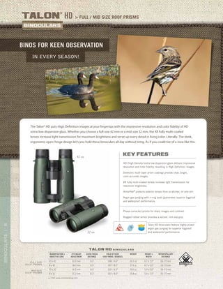 8BINOCULARS|
> full / mid size roof prismstalon
®
HD
binos for keen observation
in every season!
talon hd b i n o c u l a r s
>> Visit www.vortexbirding.com
MAGNIFICATION x
OBJECTIVE LENS
EYE RELIEF
ADJUSTMENT
CLOSE FOCUS
DISTANCE
FIELD OF VIEW
1000 YARDS / DEGREES
WEIGHT HEIGHT x
WIDTH
INTERPUPILLARY
DISTANCE
10 x 42 16.0 mm 6.0’ 348’ / 6.6° 26.5 oz 6.7 x 5.0” 56–73 mm
8 x 42 18.0 mm 6.0’ 425’ / 8.1° 27.4 oz 6.7 x 5.0” 56–73 mm
10 x 32 14.3 mm 8.0’ 330’ / 6.3° 19.6 oz 5.4 x 5.0” 56–73 mm
8 x 32 15.2 mm 8.2’ 420’ / 8.0° 19.8 oz 5.4 x 5.0” 56–73 mm
Mid SIZE
ROOF PRISMS
FULL SIZE
ROOF PRISMS
The Talon® HD puts High Definition images at your fingertips with the impressive resolution and color fidelity of HD
extra-low dispersion glass. Whether you choose a full-size 42 mm or a mid-size 32 mm, the XR fully multi-coated
lenses increase light transmission for maximum brightness and serve up every detail in living color. Literally. The sleek,
ergonomic open-hinge design let’s you hold these binoculars all day without tiring. As if you could tire of a view like this.
42 MM
32 MM
key features
HD (High Density) extra-low dispersion glass delivers impressive
resolution and color fidelity, resulting in High Definition images.
Dielectric multi-layer prism coatings provide clear, bright,
color-accurate images.
XR fully multi-coated lenses increase light transmission for
maximum brightness.
ArmorTek®
protects exterior lenses from scratches, oil and dirt.
Argon gas purging with o-ring seals guarantees superior fogproof
and waterproof performance.
Phase-corrected prisms for sharp images and contrast.
Rugged rubber armor provides a secure, non-slip grip.
Talon HD binoculars feature highly prized
argon gas purging for superior fogproof
and waterproof performance.
 