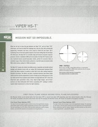 RIFLESCOPES
10
VMR-1 RETICLE
New for 2014, the VMR-1 (Vortex Milling Reticle) is a hashmarked
ranging reticle using MOA or MRAD-based subtension lines for ranging,
holdover and windage corrections.
VIPER®
HS-T™
HUNTING/SHOOTING/TACTICAL RIFLESCOPES
/ / / / / / / / / / / / /
MISSION NOT SO IMPOSSIBLE.
When we set out to close the gap between our Viper®
HS™
and our Viper®
PST™
riflescopes, we’d have to admit the challenge was a big one. But, with considerable
engineering, innovation and focus, we’re proud to unveil the new Viper®
HS-T.
Combining many of the most popular features of our best-selling Viper HS and Viper
PST riflescopes, the Viper HS-T is a versatile, high-performance crossover scope for
precision shooters. Available in MOA and mrad models, the Viper HS-T boasts an all-
new, hashmark-based second-focal-plane reticle, perfect for accurate holds at
extended ranges. Mrad reticle hashes subtend in .5 and full-value increments while
MOA reticle hashes subtend in 2 MOA increments.
The Viper HS-T scopes also feature incredibly precise, repeatable and durable tactical
windage and elevation turrets with our unique CRS (Customizable Rotational Stop)
system that allows shooters to quickly re-index their turret after making temporary
elevation corrections. The 30mm, one-piece, machined-aluminum tube allows ample
reticletravelforextremeadjustments. An ultra-friendly eye box with generous 4-inch
eye relief and fast-focus eyepiece puts shooters on target with ease. XD™
(extra-low
dispersion) glass guarantees sharp, crisp, edge-to-edge images, and all lens’
surfaces are fully multicoated with Vortex’s proprietary XR™
coatings to deliver
superior light transmission in critical low light situations.
New
FOR 2014
COMPLETELY
All riflescope reticles can be termed either first focal plane (FFP) or second focal plane (SFP) depending upon their internal location within the riflescope.
FFP reticles are located in the front of the erector tube near the windage and elevation turrets; SFP reticles are located in the eyepiece assembly.
FIRST FOCAL PLANE VERSUS SECOND FOCAL PLANE RIFLESCOPES
First Focal Plane Reticles (FFP)
This style of reticle will appear to grow or shrink in size as the magnification changes;
reticle details appear heavier at higher magnifications and finer at lower magnifications.
The main advantage of an FFP reticle is that the reticle subtensions used for ranging,
holdover, and wind drift correction are consistent at all magnifications.
Second Focal Plane Reticles (SFP)
This style of reticle will not change in size as the magnification changes. The advantage
of a SFP reticle is that the reticle maintains the same appearance at all magnifications.
Reticle subtensions used for ranging, holdover and wind correction are only valid at
a single magnification—generally the highest.
Close-up views of reticle shown here. See page 36 for
more detailed information on available reticles.
 
