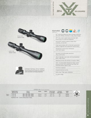 RIFLESCOPES
11
6-24 X 50
30MM TUBE
4-16 X 44
30MM TUBE
VIPER HS-T R I F L E S C O P E S
MAGNIFICATION x RETICLE WEIGHT LENGTH FIELD OF VIEW EYE RELIEF TURRET
OBJECTIVE LENS OPTIONS AT 100 YARDS (MAX POWER) STYLE
* 6-24 x 50 VMR-1 MOA, VMR-1 MRAD 22.6 oz 15.5" 17.8 - 5.1' 4.0" Tactical
* 4-16 x 44 VMR-1 MOA, VMR-1 MRAD 20.8 oz 13.7" 27.4 - 7.4' 4.0" Tactical
* New Model for 2014 Dual Use: Shooting Tactical / Hunting
30mm
Tubes
XD™
extra-low dispersion glass increases resolution
and color fidelity, resulting in crisp, sharp images.
XR™
fully multi-coated lenses increase light
transmission for optimal brightness.
ArmorTek®
protects exterior lenses from
scratches, oil and dirt.
Argon gas purging with o-ring seals guarantees
superior fogproof and waterproof performance.
Shockproof construction withstands
recoil and impact.
One-piece, aircraft-grade aluminum
alloy construction.
30mm diameter main tube with hard-anodized
black matte finish.
Matching turrets and reticles in mrad or MOA.
CRS™
(Customizable Rotational Stop) system
prevents turret from traveling more than one
revolution below sight-in zero.
Fast-focus eyepiece.
Exposed tactical turrets.
MAG-View™
fiber optic reference.
4x zoom range.
FEATURES
V I P E R H S - T
EXPOSED TACTICAL-STYLE TURRETS
Exposed tactical turrets provide fast, accurate and
easily read elevation and windage adjustments.
 