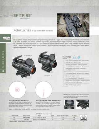 PRISMSCOPES
12
SPITFIRE P R I S M S C O P E S
MAGNIFICATION RETICLE OPTIONS WEIGHT LENGTH FIELD OF VIEW AT 100 YARDS EYE RELIEF
* 3x EBR-556B MOA 12.2 oz (15.4 oz with Mount) 5.5" 31.5' 2.8"
* 1x DRT MOA 8.7 oz (11.2 oz with Mount) 4.0" 75.0' 3.7"
* New Model for 2014 Dual Use: Shooting Tactical / Hunting
Fully multi-coated with anti-reflective lens
coatings for brighter views.
Nitrogen gas purging with o-ring seals
delivers fogproof, waterproof performance.
Shockproof construction withstands
recoil and impact.
Prism-based design delivers sharp images.
Compact, rugged chassis.
Hard-anodized black matte finish.
Illumination control offers red/green option
with five levels of brightness.
Multi-height mount system.
FEATURES
S P I T F I R E
ACTUALLY, YES, it is a matter of life and death.
The new Spitfire™
combines an impressive array of high-performance features into a rugged, ultra-compact package. Available in a choice of fixed 1X
or 3X models, the Spitfires excel in close- to medium-range shooting applications when fast target acquisition in stressful conditions is a priority.
The sophisticated prism-based design allows for a more compact optical system without sacrificing optical quality. Selectable red/green illuminated
reticles – with five intensity levels to match specific conditions – are etched directly on the prism to assure consistent point of aim at all times,
regardless if illumination is engaged.
SPITFIRE™
PRISM SCOPES
/ / / / / / / / / / /
SPITFIRE 1x
SPITFIRE 3x
BATTERY LIFE: Typical battery life of 250 hours at maximum
brightness setting and 3,000 hours at minimum brightness
setting. CR 2032 battery included.
New for 2014, the EBR-556B is a BDC reticle designed
around the 5.56 x 45 cartridge. Reticle will aid in rapid
shooting at both near and far ranges. Provides holdover
and ranging references from 0-500 yards.
SPITFIRE 3X EBR-556B MOA RETICLESPITFIRE 1X DRT MOA RETICLE
New for 2014, the DRT (Dual Ring Tactical) reticle is
designed for rapid shooting at close distances. The
dual ring design pulls the eye into instant alignment
with the reticle center and target.
New
FOR 2014
COMPLETELY
Close-up views of reticle shown here. See page 37 for more detailed information on available reticles.
 