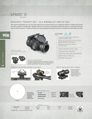 REDDOTS
14
SPARC II R E D D O T
MAGNIFICATION DOT COLOR DOT SIZE WEIGHT LENGTH EYE RELIEF
* 1x Bright Red 2 MOA 5.9 oz 3.1" Unlimited
* New Model for 2014 Dual Use: Shooting Tactical / Hunting
Fully multi-coated with anti-reflective lens
coatings for brighter views.
Nitrogen gas purging with o-ring seals delivers
fogproof, waterproof performance.
Shockproof construction withstands
recoil and impact.
Compact, lightweight, one-piece chassis.
Hard-anodized black matte finish.
Unlimited eye relief for rapid target acquisition.
Daylight bright red 2 MOA dot.
Multi-height mount system.
FEATURES
S PA R C I I
HIGH OR LOW MOUNTS
The versatile multi-height mount system accommodates most firearms,
including AR-15s needing absolute or lower 1/3 co-witness heights, and
mounts on standard Weaver or Picatinny bases (not included).
Ultra-compact and lightweight, with a one-piece body machined from aircraft grade aluminum, the 1x magnification SPARC®
II is equally at home mounted
on an AR15 or shotgun. The daylight-bright, adjustable 2 MOA red dot is powered by a long-lasting CR 2032 lithium battery. The o-ring sealed construction
makes the SPARC II waterproof – including submersible and nitrogen purging guarantees fogproof performance. Complete with a multi-height mount system.
SPARC®
IIRED DOTS
/ / / / / / / / /
MASSIVELY THOUGHT OUT – IN A MINIMALIST KIND OF WAY.
Mounted
on Handgun
or Pistol
VERSATILE MOUNTING OPTIONS AVAILABLE VMX-3T AVAILABLE FOR 1X MODEL
Mounted on
AR-15
Go from 1x to 3x in one
quick move. Add the
ultimate in magnified
versatility to your red dot
sight with the VMX-3T™
3x
magnifier. See page 17.
Includes versatile
multi-height mount system.
Patent Pending
RED DOT
BATTERY
HOLDER
AVAILABLE
LONG BATTERY LIFE
DOT COLOR Bright Red
MAXIMUM BRIGHTNESS 300 hours
MINIMUM BRIGHTNESS 5,000 hours
CR2032 Battery
New
FOR 2014
COMPLETELY
Close-up views of
reticle shown here.
See pages 34-35 for
more detailed
information on
available reticles.
 