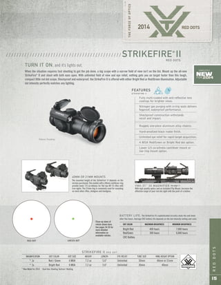 REDDOTS
15
Patent Pending
STRIKEFIRE II R E D D O T
MAGNIFICATION DOT COLOR DOT SIZE WEIGHT LENGTH EYE RELIEF TUBE SIZE RING HEIGHT OPTION
* 1x Red / Green 4 MOA 7.2 oz 5.6" Unlimited 30mm 40mm or 21mm
* 1x Bright Red 4 MOA 7.2 oz 5.6" Unlimited 30mm 40mm
* New Model for 2014 Dual Use: Shooting Tactical / Hunting
Fully multi-coated with anti-reflective lens
coatings for brighter views.
Nitrogen gas purging with o-ring seals delivers
fogproof, waterproof performance.
Shockproof construction withstands
recoil and impact.
Rugged, one-piece aluminum alloy chassis.
Hard-anodized black matte finish.
Unlimited eye relief for rapid target acquisition.
4 MOA Red/Green or Bright Red dot option.
Lower 1/3 co-witness cantilever mount or
low ring mount option.
FEATURES
S T R I K E F I R E I I
40MM OR 21MM MOUNTS
The mounted height of the StrikeFire®
II depends on the
version purchased. The models with a 40mm cantilever ring
provide lower 1/3 co-witness for flat top AR-15 rifles with
iron sights. The 21mm ring is commonly used for mounting
on most other rifles, shotguns and handguns.
When the situation requires fast shooting to get the job done, a big scope with a narrow field of view isn’t on the list. Mount up the all-new
StrikeFire®
II and shoot with both eyes open. With unlimited field of view and eye relief, nothing gets you on target faster than this tough,
compact little red dot scope. Shockproof and waterproof, the StrikeFire II is offered with either Bright Red or Red/Green illumination. Adjustable
dot intensity perfectly matches any lighting.
STRIKEFIRE®
IIRED DOTS
/ / / / / / / / / / / / / / / / / / / / / / / / / / / / / / / / / / / / / / / / / / / /
TURN IT ON, and it’s lights out.
RED DOT GREEN DOT
DOT COLOR MAXIMUM BRIGHTNESS MINIMUM BRIGHTNESS
Bright Red 400 hours 7,000 hours
Red/Green 300 hours 6,000 hours
CR2 Battery
BATTERY LIFE: The StrikeFire II’s sophisticated circuitry shuts the unit down
after five hours. Average CR2 battery life depends on the dot intensity setting and color.
VMX-3T™
3X MAGNIFIER See page 17.
With high quality optics and an included Flip Mount, increase the
effective range of your red dot sight with the push of a button.
New
FOR 2014
COMPLETELY
Close-up views of
reticle shown here.
See pages 34-35 for
more detailed
information on
available reticles.
 
