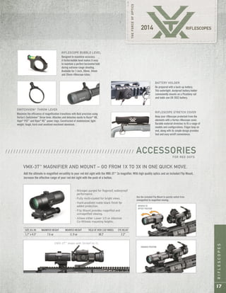 RIFLESCOPES
17
RIFLESCOPE STRETCH COVER
Keep your riflescope protected from the
elements with a Vortex riflescope cover.
Durable material stretches to fit a range of
models and configurations. Finger loop on
end, along with its simple design provides
fast and easy on/off convenience.
BATTERY HOLDER
Be prepared with a back-up battery.
This watertight, dustproof battery holder
conveniently mounts on a Picatinny rail
and holds one CR 2032 battery.
SWITCHVIEW™
THROW LEVER
Maximize the efficiency of magnification transitions with fluid precision using
Vortex’s Switchview™
throw lever. Attaches and detaches easily to Razor®
HD,
Viper®
PST™
and Viper®
HS™
power rings. Constructed of skeletonized, light-
weight, tough, hard-coat anodized machined aluminum.
Add the ultimate in magnified versatility to your red dot sight with the VMX-3T™
3x magnifier. With high quality optics and an included Flip Mount,
increase the effective range of your red dot sight with the push of a button.
VMX-3T™
shown with StrikeFire II.
Use the included Flip Mount to quickly switch from
unmagnified to magnified viewing.
VMX-3T™
MAGNIFIER AND MOUNT – GO FROM 1X TO 3X IN ONE QUICK MOVE.
SIZE (H x W) MAGNIFIER WEIGHT MOUNTED WEIGHT FIELD OF VIEW (100 YARDS) EYE RELIEF
1.7" x 4.3" 7.6 oz 11.9 oz 38.2' 2.2"
ENGAGED POSITION
ROTATED TO
OFFSET POSITION
· Nitrogen purged for fogproof, waterproof
performance.
· Fully multi-coated for bright views.
· Hard-anodized matte black finish for
added protection.
· Flip Mount provides magnified and
unmagnified viewing.
· Allows either Lower 1/3 or Absolute
Co-Witness mounting heights.
ACCESSORIESFOR RED DOTS
/ / / / / / / / / / / / / / / / / / / / / / / / / / / / / / / / / / / / / / / / / / / / / / / /
RIFLESCOPE BUBBLE LEVEL
Designed to maximize accuracy.
A Vortexbubble level makes it easy
to maintain a perfect horizontal hold
during extreme-range shooting.
Available for 1-inch, 30mm, 34mm
and 35mm riflescope tubes.
 