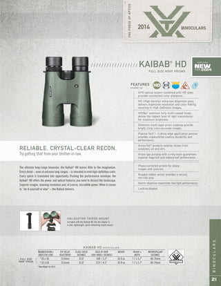 BINOCULARS
21
FULL SIZE
ROOF PRISM
KAIBAB HD B I N O C U L A R S
MAGNIFICATION x EYE RELIEF CLOSE FOCUS FIELD OF VIEW WEIGHT HEIGHT x INTERPUPILLARY
OBJECTIVE LENS ADJUSTMENT DISTANCE 1000 YARDS / DEGREES WIDTH DISTANCE
*20 x 56 15.0mm 23.0' 168' / 3.2° 43.6 oz 7.7 x 5.7" 60-76mm
*15 x 56 15.0mm 23.0' 215' / 4.1° 43.9 oz 7.7 x 5.7" 60-76mm
* New Model for 2014
APO optical system combined with HD glass
provides unmatched color sharpness.
HD (High Density) extra-low dispersion glass
delivers impressive resolution and color fidelity,
resulting in High Definition images.
XRPlus™
premium fully multi-coated lenses
deliver the highest level of light transmission
for maximum brightness.
Dielectric multi-layer prism coatings provide
bright, clear, color-accurate images.
Plasma Tech™
– Cutting edge application process
provides unparalleled coating durability and
performance.
ArmorTek®
protects exterior lenses from
scratches, oil and dirt.
Argon gas purging with o-ring seals guarantees
superior fogproof and waterproof performance.
Phase-corrected prisms for sharp
images and contrast.
Rugged rubber armor provides a secure,
non-slip grip.
56mm objective maximizes low-light performance.
Locking diopter.
FEATURES
K A I B A B H D
KAIBAB®
HD
FULL SIZE ROOF PRISMS
/ / / / / / / / / / / / / / / / / /
The ultimate long-range binocular, the Kaibab®
HD leaves little to the imagination.
Every detail – even at extreme long ranges – is revealed in vivid high-definition color.
Every speck is translated into opportunity. Pushing the performance envelope, the
Kaibab®
HD offers the power and optical features you need to dissect the landscape.
Superior images, stunning resolution and, of course, incredible power. When it comes
to “do-it-yourself or else” – the Kaibab delivers.
RELIABLE, CRYSTAL-CLEAR RECON.
Try getting that from your brother-in-law.
UNI-DAPTOR TRIPOD MOUNT
Included with the Kaibab HD, the Uni-Daptor is
a slim, lightweight, quick-detaching tripod mount.
New
FOR 2014
COMPLETELY
 