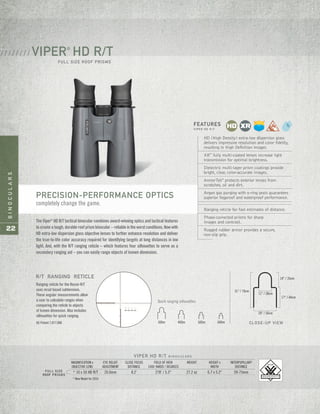 BINOCULARS
22
FULL SIZE
ROOF PRISMS
VIPER HD R/T B I N O C U L A R S
MAGNIFICATION x EYE RELIEF CLOSE FOCUS FIELD OF VIEW WEIGHT HEIGHT x INTERPUPILLARY
OBJECTIVE LENS ADJUSTMENT DISTANCE 1000 YARDS / DEGREES WIDTH DISTANCE
* 10 x 50 HD R/T 20.0mm 8.2' 278' / 5.3° 27.2 oz 6.7 x 5.2" 59-75mm
* New Model for 2014
VIPER®
HD R/T
FULL SIZE ROOF PRISMS
/ / / / / / / /
The Viper®
HD R/T tactical binocular combines award-winning optics and tactical features
tocreateatough,durableroofprismbinocular–reliableintheworstconditions.Nowwith
HD extra-low dispersion glass objective lenses to further enhance resolution and deliver
the true-to-life color accuracy required for identifying targets at long distances in low
light. And, with the R/T ranging reticle – which features four silhouettes to serve as a
secondary ranging aid – you can easily range objects of known dimension.
HD (High Density) extra-low dispersion glass
delivers impressive resolution and color fidelity,
resulting in High Definition images.
XR™
fully multi-coated lenses increase light
transmission for optimal brightness.
Dielectric multi-layer prism coatings provide
bright, clear, color-accurate images.
ArmorTek®
protects exterior lenses from
scratches, oil and dirt.
Argon gas purging with o-ring seals guarantees
superior fogproof and waterproof performance.
Ranging reticle for fast estimates of distance.
Phase-corrected prisms for sharp
images and contrast.
Rugged rubber armor provides a secure,
non-slip grip.
FEATURES
V I P E R H D R / T
Ranging reticle for the Recon R/T
uses mrad based subtensions.
These angular measurements allow
a user to calculate ranges when
comparing the reticle to objects
of known dimension. Also includes
silhouettes for quick ranging.
US Patent 7,877,866
Quick ranging silhouettes.
31" / 79cm
11" / 28cm
20" / 50cm
17" / 44cm
14" / 35cm
CLOSE-UP VIEW300m 400m 500m 600m
R/T RANGING RETICLE
PRECISION-PERFORMANCE OPTICS
completely change the game.
 