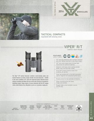BINOCULARS
23
VIPER®
R/T
COMPACT ROOF PRISMS
/ / / / / / / / / / / / / / / / / / / / / / / / / / / / / / / / / / / / / / / / / / / / / / / / / / / / / / / /
XD™
extra-low dispersion glass increases resolution
and color fidelity, resulting in crisp, sharp images.
XR™
fully multi-coated lenses increase light
transmission for optimal brightness.
Dielectric multi-layer prism coatings provide
bright, clear, color-accurate images.
ArmorTek®
protects exterior lenses from
scratches, oil, and dirt.
Argon gas purging with o-ring seals guarantees
superior fogproof and waterproof performance.
Ranging reticle for fast estimates of distance.
Phase corrected prisms for sharp
images and contrast.
Rugged rubber armor provides a secure,
non-slip grip.
FEATURES
V I P E R R / T C O M PA C T
COMPACT
ROOF PRISMS
VIPER R/T COMPACT B I N O C U L A R S
MAGNIFICATION x EYE RELIEF CLOSE FOCUS FIELD OF VIEW WEIGHT HEIGHT x INTERPUPILLARY
OBJECTIVE LENS ADJUSTMENT DISTANCE 1000 YARDS / DEGREES WIDTH DISTANCE
8 x 28 R/T 20.0mm 7.5' 319' / 6.1° 11.8 oz 4.7 x 4.5" 56-73mm
The Viper®
R/T tactical binocular combines award-winning optics and
tactical features to create a tough, durable roof prism binocular – reliable
in the worst conditions. XD™
(extra-low dispersion glass) objective lenses
enhance resolutionanddeliverthetrue-to-lifecoloraccuracysoessentialfor
identifying targets. Range objects of known dimension with the R/T ranging
reticle, which features four silhouettes to serve as a secondary ranging aid.
TACTICAL COMPACTS
engineered with amazing vision.
 