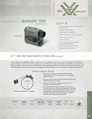 RANGEFINDERS
25
RANGER®
1000
RANGEFINDERS
/ / / / / / / / / / / / / / / / / / /
RANGER 1000
HCD Corrected Shoot-To Range
500 yard line of sight
With accuracy to 1,000 yards, the Ranger 1000 features three
ranging modes that are quickly accessed using an uncomplicated,
common-sense menu.
THREE RANGING MODES
Horizontal Component Distance (HCD) mode displays the slope angle
compensated distance to the target.
Scan mode displays distance readings when panning across a
landscape or tracking moving targets.
Line of Sight (LOS) mode displays the actual line of sight range.
This mode will be used by shooters making high angle / long-distance
shots in conjunction with slope angle corrected ballistic range cards
or an application on a mobile device. Display also shows an Incline
Correction number (INC) to adjust bullet drop data for ballistics
applications not including slope angle correction.
1.
2.
3.
Fully multi-coated with anti-reflective coatings
for brighter views.
Waterproof with o-ring seals.
Rugged, compact and lightweight.
Rubber armor provides a secure, non-slip grip.
Intuitive, easy-to-use menu.
Simple, clean display.
HCD (Horizontal Component Distance)
angle compensated ranging.
Choice of ranging in yards or meters.
Utility clip for quick field access.
FEATURES
R A N G E R 1 0 0 0
AT 11,000 FEET WHO WANTS TO RELY ON pretty good?
Extreme situations where EVERYTHING is difficult is no place to realize your rangefinder is less than a top performer. The Ranger®
1000 rangefinder is a
welcome companion – capable in every way. Three ranging modes, up to 1,000 yards, are quickly accessed using an uncomplicated, common sense menu.
Fully multi-coated lens surfaces ensure maximum light transmission providing bright, tack-sharp images – making it super easy to range your target. There’s even
a low-battery indicator, so you know how much power you have available at all times. When there’s no room for “pretty good”, get it right. Get the Ranger 1000.
RANGER 1000 R A N G E F I N D E R
MAGNIFICATION OBJECTIVE LENS EYE RELIEF FIELD OF VIEW AT MIN. REFLECTIVE MAX. REFLECTIVE WEIGHT SIZE
DIAMETER 1000 YARDS / DEGREES RANGE RANGE
6x 22mm 17mm 315' / 6.0° 11 yards 1000 yards 7.7 oz 3.0 x 3.9"
 