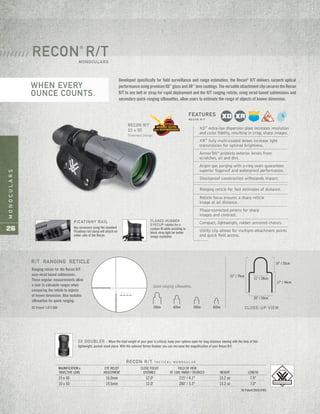 MONOCULARS
26
RECON R/T
15 x 50
Patented Design
Developed specifically for field surveillance and range estimation, the Recon®
R/T delivers surperb optical
performance using premium XD™
glass and XR™
lens coatings. The versatile attachment clip secures the Recon
R/T to any belt or strap for rapid deployment and the R/T ranging reticle, using mrad-based subtensions and
secondary quick-ranging silhouettes, allow users to estimate the range of objects of known dimension.
RECON
®
R/TMONOCULARS
/ / / / / / / /
Ranging reticle for the Recon R/T
uses mrad based subtensions.
These angular measurements allow
a user to calculate ranges when
comparing the reticle to objects
of known dimension. Also includes
silhouettes for quick ranging.
US Patent 7,877,866
Quick ranging silhouettes.
31" / 79cm
11" / 28cm
20" / 50cm
17" / 44cm
14" / 35cm
CLOSE-UP VIEW
PICATINNY RAIL
Any accessory using the standard
Picatinny rail clamp will attach on
either side of the Recon.
2X DOUBLER – When the total weight of your gear is critical, keep your options open for long-distance viewing with the help of this
lightweight, pocket-sized piece. With the optional Vortex Doubler you can increase the magnification of your Recon R/T.
FLARED RUBBER
EYECUP rotates for a
custom fit while assisting to
block stray light for better
image resolution.
XD™
extra-low dispersion glass increases resolution
and color fidelity, resulting in crisp, sharp images.
XR™
fully multi-coated lenses increase light
transmission for optimal brightness.
ArmorTek®
protects exterior lenses from
scratches, oil and dirt.
Argon gas purging with o-ring seals guarantees
superior fogproof and waterproof performance.
Shockproof construction withstands impact.
Ranging reticle for fast estimates of distance.
Reticle focus ensures a sharp reticle
image at all distance.
Phase-corrected prisms for sharp
images and contrast.
Compact, lightweight, rubber armored chassis.
Utility clip allows for multiple attachment points
and quick field access.
FEATURES
R E C O N R / T
RECON R/T TA C T I C A L M O N O C U L A R
MAGNIFICATION x EYE RELIEF CLOSE FOCUS FIELD OF VIEW
OBJECTIVE LENS ADJUSTMENT DISTANCE AT 1000 YARDS / DEGREES WEIGHT LENGTH
15 x 50 16.0mm 12.0' 215' / 4.1° 15.2 oz 7.0"
10 x 50 19.5mm 12.0' 280' / 5.3° 15.2 oz 7.0"
US Patent D603,436S
300m 400m 500m 600m
R/T RANGING RETICLE
WHEN EVERY
OUNCE COUNTS.
 