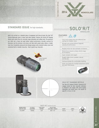 27
MONOCULARS
Built to be carried as a standard piece of equipment and close-at-hand, the Solo®
R/T
Tactical Monocular gives a closer look when needed. Features the Vortex R/T Ranging
Reticle with reticle focus for accurate range estimation and calling shots. The generous
eye relief and a large exit pupil deliver optical performance normally reserved for
binoculars and the premium roof prisms and fully multi-coated optics deliver a bright,
clear view. Completely waterproof and nitrogen purged, with a textured rubber armor and
convenient belt or shoulder strap clip – they’re good to go. Easy pick.
SOLO®
R/TMONOCULARS
/ / / / / / / / / / / / /
SOLO 36MM
8x36 R/T
Fully multi-coated with anti-reflective lens
coatings for brighter views.
Nitrogen gas purging delivers fogproof,
waterproof performance.
Ranging reticle for fast estimates of distance.
Reticle focus ensures a sharp reticle image
at all distance.
Super compact and rugged.
Rugged rubber armor provides a secure,
non-slip grip.
Contoured design for comfortable handling.
Utility clip allows for multiple attachment points
and quick field access.
FEATURES
S O L O R / T
SOLO R/T M O N O C U L A R S
MAGNIFICATION x EYE RELIEF CLOSE FOCUS FIELD OF VIEW
OBJECTIVE LENS ADJUSTMENT DISTANCE 1000 YARDS / DEGREES WEIGHT LENGTH
8 x 36 R/T 18.0mm 16.4' 393' / 7.5° 10.2 oz 5.4"
SOLO R/T RANGING RETICLE
The Solo R/T features Vortex’s advanced R/T
ranging reticle for fast, accurate estimates
of distances and ranges with quick-ranging
silhouettes and reticle focus. See details on
page 38. US Patent 7,877,886
STANDARD ISSUE for high standards.
 