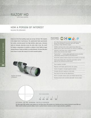 SPOTTINGSCOPES
28
RAZOR HD 85MM
STRAIGHT
HD (High Density) premium extra-low dispersion glass
delivers the ultimate in resolution and color fidelity,
resulting in High Definition images.
XRPlus™
premium fully multi-coated lenses deliver the
highest level of light transmission for maximum brightness.
Dielectric multi-layer prism coatings provide
bright, clear, color-accurate images.
PlasmaTech™
— Cutting edge application process provides
unparalleled coating durability and performance.
ArmorTek®
protects exterior lenses from scratches, oil and dirt.
Argon gas purging with o-ring seals guarantees superior
fogproof and waterproof performance.
Zoom eyepiece included.
Objective with triplet apochromatic lens system.
Choice of angled or straight eyepiece position.
Compact, die-cast magnesium alloy body.
Dual focus for fast and fine adjustments.
Built-in sunshade reduces glare and shields objective lens.
Rotating tripod collar provides adjustable viewing angles.
OPTIONAL 30X WA RANGING RETICLE EYEPIECE
30x Wide Angle (WA) spotting scope eyepiece for the 85mm Razor HD promotes fast, forgiving and easy viewing. Hashmark-based MOA and
MRAD models facilitate accurate calling of shots in spotter/shooter scenarios as well as range estimation capabilities.
MOA
700 600 500 400 300
44 2436 28 20 8 4121640 3248 4 8 12 16 20 24 28 3632 40 44 48 52 56 60 64
8
12
28
32
36
42
56
60
64
44
48
52
16
20
24
4
4
16
20
24
28
36
40
8
12
32
44
48
Quick ranging brackets.
700 600 500 400 300
RAZOR®
HDSPOTTING SCOPES
/ / / / / / / / / /
Simply one of the finest spotting scopes you can buy, the Razor®
HD competes
at the highest level of performance. The sophisticated triplet apochromatic
lens system, precision-ground from high-definition optical glass, eliminates
nearly all chromatic aberration across the entire field of view. The result?
No fringing, no degradation of resolution, no dilution of color fidelity at longer
viewing distances. Simply incredible is an understatement. The RazorHDs place
Vortex where it counts with respect to its world-renowned spotters.
FEATURES
R A Z O R H D | 8 5 M M
HOW A PERSON OF INTEREST
becomes the defendant.
 