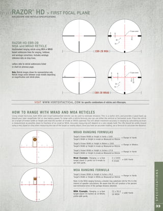 SPECIFICATIONS
33
Using simple formulas, both MOA and mrad hashmarked reticles can be used to estimate distance. This is a useful skill, and provides a good back-up
should your laser rangefinder fail or lose battery power.To range with a reticle formula, you can use either the vertical or horizontal scale. Place the reticle
on a target of known width or height and read the number of mrads or MOAs spanned.You will obtain maximum accuracy in ranging by calculating as exact
a measurement as possible, down to fractions of an mrad or MOA. Accurate measuring will depend on a very steady hold.The rifle should be solidly braced
using a rest, bipod or sling when measuring the size of the target or nearby object. Once you have an accurate reading, use a formula to calculate the distance.
Mrad Example: Ranging a 6-foot
target stand (2 yards) at 4 mrads to
get 500 yards.
2 x 1000
4 mrads
HOW TO RANGE WITH MRAD AND MOA RETICLES
= 500 Yards
Target’s Known Width or Height in Yards x 1000
Target’s Width or Height in mrads as Measured on Reticle
Target’s Known Width or Height in Meters x 1000
Target’s Width or Height in mrads as Measured on Reticle
Target’s Known Width or Height in Inches x 27.8
Target’s Width or Height in mrads as Measured on Reticle
= Range in Yards
= Range in Meters
= Range in Yards
MRAD RANGING FORMULAS
Target’s Known Width or Height in Inches x 95.5
Target’s Width or Height in MOAs as Measured on Reticle
Note: In the MOA ranging formula, a shooter may substitute 100 for 95.5 in the
interest of speedier calculations. Be aware that this will produce a five percent
over-estimation error of the yardage distance obtained.
MOA RANGING FORMULA
= Range in Yards
MOA Example: Ranging a 6-foot
target stand (72 inches) at 10 MOAs
yields 688 yards.
72 x 95.5
10 MOA
= 688 Yards
[ EBR-2B MRAD ]
[ EBR-2B MOA ]
RAZOR HD EBR-2B
MOA and MRAD RETICLE
Hashmarked ranging reticle using MOA or MRAD
based subtension lines for ranging, holdover,
and windage corrections. Includes windage
reference dots on drop lines.
Letters refer to reticle subtensions listed
in chart on previous page.
Note: Reticle images shown for representation only.
Reticle image varies between scope models depending
on magnification and reticle plane.
A B
X1
S (open center)
D2
D1
A B
X1
S (open center)
D2
X2
D1
RAZOR®
HD > FIRST FOCAL PLANE
RIFLESCOPE AND RETICLE SPECIFICATIONS
/ / / / / /
VISIT WWW.VORTEXTACTICAL.COM for specific combinations of reticles and riflescopes.
 