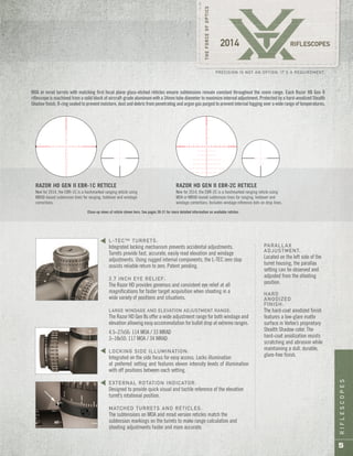 RIFLESCOPES
5
PRECISION IS NOT AN OPTION. IT’S A REQUIREMENT.
L-TEC™ TURRETS:
Integrated locking mechanism prevents accidental adjustments.
Turrets provide fast, accurate, easily read elevation and windage
adjustments. Using rugged internal components, the L-TEC zero stop
assists reliable return to zero. Patent pending.
3.7 INCH EYE RELIEF:
The Razor HD provides generous and consistent eye relief at all
magnifications for faster target acquisition when shooting in a
wide variety of positions and situations.
LARGE WINDAGE AND ELEVATION ADJUSTMENT RANGE:
The Razor HD Gen IIs offer a wide adjustment range for both windage and
elevation allowing easy accommodation for bullet drop at extreme ranges.
4.5–27x56: 114 MOA / 33 MRAD
3–18x50: 117 MOA / 34 MRAD
LOCKING SIDE ILLUMINATION:
Integrated on the side focus for easy access. Locks illumination
at preferred setting and features eleven intensity levels of illumination
with off positions between each setting.
EXTERNAL ROTATION INDICATOR:
Designed to provide quick visual and tactile reference of the elevation
turret’s rotational position.
MATCHED TURRETS AND RETICLES:
The subtensions on MOA and mrad version reticles match the
subtension markings on the turrets to make range calculation and
shooting adjustments faster and more accurate.
PARALLAX
ADJUSTMENT:
Located on the left side of the
turret housing, the parallax
setting can be observed and
adjusted from the shooting
position.
HARD
ANODIZED
FINISH:
The hard-coat anodized finish
features a low-glare matte
surface in Vortex’s proprietary
Stealth Shadow color. The
hard-coat anodization resists
scratching and abrasion while
maintaining a dull, durable,
glare-free finish.
sss
MOA or mrad turrets with matching first focal plane glass-etched reticles ensure subtensions remain constant throughout the zoom range. Each Razor HD Gen II
riflescope is machined from a solid block of aircraft-grade aluminum with a 34mm tube diameter to maximize internal adjustment. Protected by a hard-anodized Stealth
Shadow finish, O-ring sealed to prevent moisture, dust and debris from penetrating and argon gas purged to prevent internal fogging over a wide range of temperatures.
RAZOR HD GEN II EBR-1C RETICLE
New for 2014, the EBR-1C is a hashmarked ranging reticle using
MRAD-based subtension lines for ranging, holdover and windage
corrections.
New for 2014, the EBR-2C is a hashmarked ranging reticle using
MOA or MRAD-based subtension lines for ranging, holdover and
windage corrections. Includes windage reference dots on drop lines.
RAZOR HD GEN II EBR-2C RETICLE
Close-up views of reticle shown here. See pages 30-31 for more detailed information on available reticles.
 