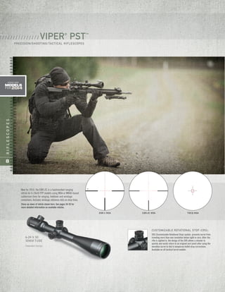 RIFLESCOPES
8
6-24 X 50
30MM TUBE
Patented Design
EBR-1 MOA EBR-2C MOA TMCQ MOA
New for 2014, the EBR-2C is a hashmarked ranging
reticle for 6-24x50 FFP models using MOA or MRAD-based
subtension lines for ranging, holdover and windage
corrections. Includes windage reference dots on drop lines.
Close-up views of reticle shown here. See pages 34-35 for
more detailed information on available reticles.
CUSTOMIZABLE ROTATIONAL STOP (CRS):
CRS (Customizable Rotational Stop) system prevents turret from
traveling more than one revolution below sight-in zero. After the
rifle is sighted in, the design of the CRS allows a shooter to
quickly and easily return to an original zero point after using the
elevation turret to dial in temporary bullet drop corrections.
Available on all tactical turret models.
VIPER®
PST™
PRECISION/SHOOTING/TACTICAL RIFLESCOPES
/ / / / / / / / / / / / / / /
models
FOR 2014
ADDED NEW
 