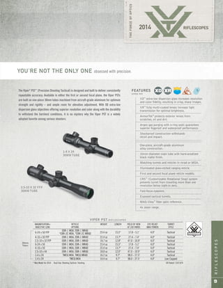 RIFLESCOPES
9
VIPER PST R I F L E S C O P E S
MAGNIFICATION x RETICLE WEIGHT LENGTH FIELD OF VIEW EYE RELIEF TURRET
OBJECTIVE LENS OPTIONS AT 100 YARDS (MAX POWER) STYLE
6-24 x 50 FFP
EBR-1 MOA, EBR-1 MRAD
23.4 oz 15.5" 17.8 - 5.1' 4.0" Tactical*EBR-2C MOA, *EBR-2C MRAD
4-16 x 50 FFP EBR-1 MOA, EBR-1 MRAD 22.4 oz 13.7" 27.4 - 7.4' 4.0" Tactical
2.5-10 x 32 FFP EBR-1 MOA, EBR-1 MRAD 18.7 oz 12.8" 47.0 - 10.9' 4.0" Tactical
6-24 x 50 EBR-1 MOA, EBR-1 MRAD 23.4 oz 15.5" 17.8 - 5.1' 4.0" Tactical
4-16 x 50 EBR-1 MOA, EBR-1 MRAD 22.4 oz 13.7" 27.4 - 7.4' 4.0" Tactical
2.5-10 x 44 EBR-1 MOA, EBR-1 MRAD 18.8 oz 12.0" 47.0 - 10.9' 4.0" Tactical
1-4 x 24 TMCQ MOA, TMCQ MRAD 16.2 oz 9.7" 98.0 - 27.5' 4.0" Tactical
1-4 x 24 TMCQ MOA 14.4 oz 9.7" 98.0 - 27.5' 4.0" Low Capped
* New Model for 2014 Dual Use: Shooting Tactical / Hunting US Patent 7,937,879
30mm
Tubes
XD™
extra-low dispersion glass increases resolution
and color fidelity, resulting in crisp, sharp images.
XR™
fully multi-coated lenses increase light
transmission for optimal brightness.
ArmorTek®
protects exterior lenses from
scratches, oil and dirt.
Argon gas purging with o-ring seals guarantees
superior fogproof and waterproof performance.
Shockproof construction withstands
recoil and impact.
One-piece, aircraft-grade aluminum
alloy construction.
30mm diameter main tube with hard-anodized
black matte finish.
Matching turrets and reticles in mrad or MOA.
Illuminated glass-etched ranging reticle.
First and second focal plane reticle models.
CRS™
(Customizable Rotational Stop) system
prevents turret from traveling more than one
revolution below sight-in zero.
Fast-focus eyepiece.
Exposed tactical turrets.
MAG-View™
fiber optic reference.
4x zoom range.
FEATURES
V I P E R P S T
1-4 X 24
30MM TUBE
2.5-10 X 32 FFP
30MM TUBE
The Viper®
PST™
(Precision Shooting Tactical) is designed and built to deliver consistently
repeatable accuracy. Available in either the first or second focal plane, the Viper PSTs
are built on one-piece 30mm tubes machined from aircraft-grade aluminum for optimum
strength and rigidity – and ample room for elevation adjustment. With XD extra-low
dispersion glass objectives offering superior resolution and color along with the durability
to withstand the harshest conditions, it is no mystery why the Viper PST is a widely
adopted favorite among serious shooters.
YOU’RE NOT THE ONLY ONE obsessed with precision.
 