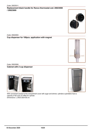 Code: 20023011
Replacement black handle for Ranco thermostat cod. 20023008
/ 20023009
Code: 20023003
Cup dispenser for 100pcs. application with magnet
Code: 20023004
Cabinet with 2 cup dispenser
With convenient access to the compartment cover with sugar and stirrers; cylinders cupholders have a
capacity of 50 cups of coffee for cylinder.
Dimensions: L.34xD.35xH.90 cm.
03 December 2020 10/29
 