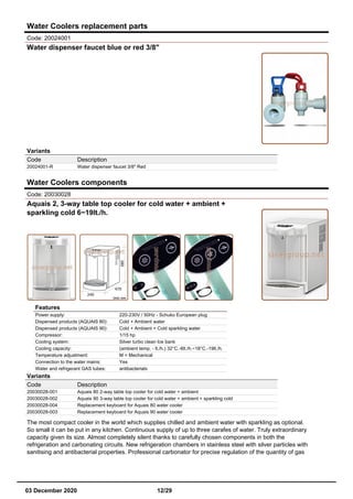 Water Coolers replacement parts
Code: 20024001
Water dispenser faucet blue or red 3/8"
Variants
Code Description
20024001-R Water dispenser faucet 3/8" Red
Water Coolers components
Code: 20030028
Aquais 2, 3-way table top cooler for cold water + ambient +
sparkling cold 6~19lt./h.
Features
Power supply: 220-230V / 50Hz - Schuko European plug
Dispensed products (AQUAIS 80): Cold + Ambient water
Dispensed products (AQUAIS 90): Cold + Ambient + Cold sparkling water
Compressor: 1/15 hp
Cooling system: Silver turbo clean Ice bank
Cooling capacity: (ambient temp. - lt./h.) 32°C.-6lt./h.~18°C.-19lt./h.
Temperature adjustment: M = Mechanical
Connection to the water mains: Yes
Water and refrigerant GAS tubes: antibacterials
Variants
Code Description
20030028-001 Aquais 80 2-way table top cooler for cold water + ambient
20030028-002 Aquais 90 3-way table top cooler for cold water + ambient + sparkling cold
20030028-004 Replacement keyboard for Aquais 80 water cooler
20030028-003 Replacement keyboard for Aquais 90 water cooler
The most compact cooler in the world which supplies chilled and ambient water with sparkling as optional.
So small it can be put in any kitchen. Continuous supply of up to three carafes of water. Truly extraordinary
capacity given its size. Almost completely silent thanks to carefully chosen components in both the
refrigeration and carbonating circuits. New refrigeration chambers in stainless steel with silver particles with
sanitising and antibacterial properties. Professional carbonator for precise regulation of the quantity of gas
03 December 2020 12/29
 