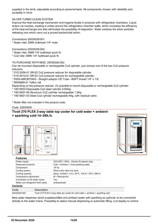 supplied in the drink, adjustable according to personal taste. All components chosen with reliability and
durability in mind.
SILVER TURBO CLEAN SYSTEM
Improve the heat exchange mechanism and hygiene levels in products with refrigeration chambers. Liquid
enters via nozzles, creating a vortex around the refrigeration chamber walls, which increases the efficiency
of the heat exchange and also eliminates the possibility of stagnation. Water oxidizes the silver particles
releasing ions which carry out a proved bactericidal action.
Connections 20030028-001
* Water inlet: DMfit bulkhead 1/4" male.
Connections 20030028-002
* Water inlet: DMfit 1/4" bulkhead quick fit.
* Co2 inlet: DMfit 1/4" bulkhead quick fit.
TO PURCHASE WITH MOD. 20030028-002:
Can be mounted disposable or rechargeable Co2 cylinder, just choose one of the two Co2 pressure
reducers.
* 01012004-01 SR-02 Co2 pressure reducer for disposable cylinder.
* 01012010-01 SR-02 Co2 pressure reducer for rechargeable cylinder.
* D005-AMCBT0402 - Straight adaptor OD Tube - BSPT thread 1/4" x 1/8.
* R000669-01 Teflon roll.
Depending on the pressure reducer, it's possible to mount disposable or rechargeable Co2 cylinder:
* 19019002 Disposable Co2 steel cylinder 0,600gr.
* 19019001-06 Aluminum Co2 cylinder rechargeable 1,5Kg.
* 19019001-03 Steel Co2 cylinder rechargeable 4Kg. with residual valve.
* Water filter not included in the product code.
Code: 20030029
Tivoli 270 PLEX 3-way table top cooler for cold water + ambient
+ sparkling cold 14~28lt./h.
Features
Power supply: 220-230V / 50Hz - Schuko European plug
Dispensed products: Cold + Ambient + Cold sparkling water
Compressor: 1/6 hp
Cooling system: Silver turbo clean Ice bank
Cooling capacity: (temp. ambient - lt./h.) 32°C.-14lt./h.~18°C.-28lt./h.
Temperature adjustment: M = Mechanical
Connection to the water mains: Yes
Water and refrigerant GAS tubes: antibacterials
Variants
Code Description
20030029-002 Tivoli 270 PLEX 3-way table top cooler for cold water + ambient + sparkling cold
New water dispenser which supplieschilled and ambient water with sparkling as optional, to be connected
directly to the water mains. Possibility to select manual dispensing or automatic filling. Lcd display to control
03 December 2020 13/29
 