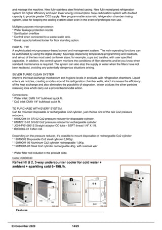 and manage the machine. New fully stainless steel finished casing. New fully redesigned refrigeration
system for higher efficiency and even lower energy consumption. New carbonation system with doubled
capacity to provide greater CO2 supply. New programmable automatic refrigeration chamber rinsing
system, ideal for keeping the cooling system clean even in the event of prolonged non-use.
Multiple purposes microprocessor:
* Water leakage protection nozzle
* Sanification overflow
* Control when connected to a waste water tank.
* Great capacity tailored locker for floor standing option.
DIGITAL EYE
A sophisticated microprocessor-based control and management system. The main operating functions can
be automated by using the digital display: beverage dispensing temperature programming and readouts,
and set-up of the two most used container sizes; for example, cups and carafes, with user specified
capacities. In addition, the control system monitors the conditions of filter elements and let you know when
standard maintenance is required. The system can also stop the supply of water when the filters have not
been replaced, avoiding any potentially dangerous situations arising.
SILVER TURBO CLEAN SYSTEM
Improve the heat exchange mechanism and hygiene levels in products with refrigeration chambers. Liquid
enters via nozzles, creating a vortex around the refrigeration chamber walls, which increases the efficiency
of the heat exchange and also eliminates the possibility of stagnation. Water oxidizes the silver particles
releasing ions which carry out a proved bactericidal action.
Connections:
* Water inlet: DMfit 1/4" bulkhead quick fit.
* Co2 inlet: DMfit 1/4" bulkhead quick fit.
TO PURCHASE WITH EVERY SYSTEM:
Can be mounted disposable or rechargeable Co2 cylinder, just choose one of the two Co2 pressure
reducers.
* 01012004-01 SR-02 Co2 pressure reducer for disposable cylinder.
* 01012010-01 SR-02 Co2 pressure reducer for rechargeable cylinder.
* J001-PI010801S Straight adaptor OD tube - BSPT thread 1/4" X 1/8.
* R000669-01 Teflon roll.
Depending on the pressure reducer, it's possible to mount disposable or rechargeable Co2 cylinder:
* 19019002 Disposable Co2 steel cylinder 0,600gr.
* 19019001-06 Aluminum Co2 cylinder rechargeable 1,5Kg.
* 19019001-03 Steel Co2 cylinder rechargeable 4Kg. with residual valv
* Water filter not included in the product code.
Code: 20030030
Refresh® U 2, 3-way undercounter cooler for cold water +
ambient + sparkling cold 6~19lt./h.
Features
03 December 2020 14/29
 