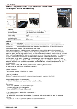 Code: 20030026
Sodabar 3-way undercounter cooler for ambient water + cold +
sparkling cold 25Lt./h. Instant cooling
Features
Power supply: 220/230V - 50Hz - Standard European Plug
Dispensed products: Cold + Ambient + Cold sparkling water
Compressor: 1/8 hp
Cooling system: Instant
Cooling capacity: 1,5lt. instant (recovery 1,5min.)
Carbonator capacity: 1 lt.
Membrane carbonator pump: 80 Lt/h (nom.)
Variants
Code Description
20030026-001 Sodabar 3-way undercounter cooler for ambient + cold + sparkling cold w./o. faucet with installation kit
20030026-002 Sodabar 3-way undercounter cooler for ambient + cold + sparkling cold with faucet and installation kit
3-Way water cooler, ambient, cold and sparkling cold water.
Digital water temperature display controller, instantaneous water cooling system, it reaches the first
installation setted temperature and between one dispensing and the other in 1,5 min.. Function control
electronic board, with the objective to optimize the yield of the same, operations check and report, problems
detect and help the periodic filter change maintenance. As extraordinary security measure the devices are
equipped with an anti leakage sensor which blocks the inlet water and the whole machine. The most
common place for the device installation is under the kitchen sink or a close mobile without any heat
increase compared to the most of the chillers caused by the placement in tight and confined spaces without
adequate ventilation. The system is complete with installation kit and 3-way faucet, depending on the
purchased code.
Product is made in Italy, D.M.25/2012, D.M.174/2004 certified by Italian Ministry.
All devices can be customized with your logo and color.
System water stop.
Prevents water leakage by blocking the system.
Electronic control unit.
Control of every operation phase, to ensure absolute safety and to protect your health.
Accessories included in the base system:
* Installation kit without water faucet or mixer and without filter.
Connections:
* Water inlet: DMfit 3/8" quick fit straight adaptor.
* Co2 inlet: DMfit 1/4" quick fit Bulkhead.
* Water outlet: DMfit 1/4" quick fit Bulkhead.
To purchase with every system cod. 20030026-001:
* Filtration system.
Can be mounted disposable or rechargeable Co2 cylinder, just choose one of the two Co2 pressure
reducers.
* 01012004-01 SR-02 Co2 pressure reducer for disposable cylinder.
03 December 2020 16/29
 
