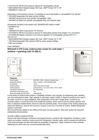 * 01012010-01 SR-02 Co2 pressure reducer for rechargeable cylinder.
* D005-AMCBT0402 Straight adaptor OD Tube - BSPT thread 1/4" X 1/8".
* R000669-01 Teflon roll.
Depending on the pressure reducer, it's possible to mount disposable or rechargeable Co2 cylinder:
* 19019002 Disposable Co2 steel cylinder 0,600gr.
* 19019001-06 Aluminum Co2 cylinder rechargeable 1,5Kg.
* 19019001-03 Steel Co2 cylinder rechargeable 4Kg. with residual valve.
Accessories included in the system cod. 20030026-002 ready to install:
* Installation kit.
* Tubes.
* 10003043-CR 3043 3-way faucet 1/4" Chrome.
* 01012004-01 SR-02 Co2 pressure reducer for disposable cylinder knob straight 11x1 connection.
* 01012005 SR adapter extension Co2 pressure regulator for rechargeable cylinders M11x1 a
W21.8x1/14”.
* D005-AMCBT0402 Straight adaptor OD Tube - BSPT thread 1/4" X 1/8".
* 19019002 Disposable CO2 cylinder E290 for water coolers 0,600gr.
* Filter not included.
Code: 20030031
Refresh® U 270 3-way undercounter cooler for cold water +
ambient + sparkling cold 14~28lt./h.
Features
Power supply: 220-230V / 50Hz - Schuko European plug
Dispensed products: Cold + Ambient + Cold sparkling water
Compressor: 1/6 hp
Cooling system: Silver turbo clean Ice bank
Cooling capacity: (ambient temp. - lt./h.) 32°C.-6lt./h.~18°C.-19lt./h.
Temperature adjustment: M = Mechanical
Connection to the water mains: Yes
Water and refrigerant GAS tubes: antibacterials
A new family of undercounter systems, completely renewed, very compact, for dispensing cold, sparkling
and room temperature water. High capacity of cold water supply 14-28L./h. Rapid connections are used in
the water circuit for an easy installation. New refrigeration circuit with 2 single tanks, covered by an
exclusive patent, to avoid the limits of the traditional systems, which cannot use the cooling capacity at its
best, to dispense independently volume of cold and sparkling water. The increase of the cooling capacity as
well as the efficiency, reduces the consume. It opens a new era in the field of coolers. Sealed refrigeration
system to eliminate
the inconveniences related to the refilling of the open ice bank systems. Silver tank system for improved
antibacterial characteristics.
SILVER TURBO CLEAN SYSTEM
Improve the heat exchange mechanism and hygiene levels in products with refrigeration chambers. Liquid
enters via nozzles, creating a vortex around the refrigeration chamber walls, which increases the efficiency
of the heat exchange and also eliminates the possibility of stagnation. Water oxidizes the silver particles
releasing ions which carry out a proved bactericidal action.
03 December 2020 17/29
 