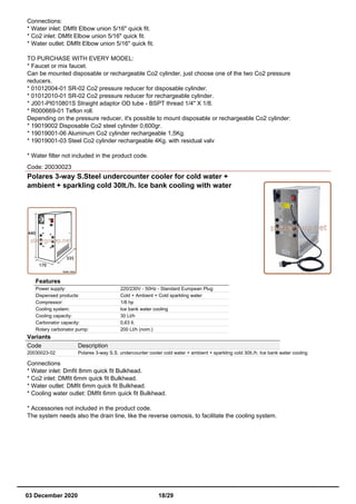 Connections:
* Water inlet: DMfit Elbow union 5/16" quick fit.
* Co2 inlet: DMfit Elbow union 5/16" quick fit.
* Water outlet: DMfit Elbow union 5/16" quick fit.
TO PURCHASE WITH EVERY MODEL:
* Faucet or mix faucet.
Can be mounted disposable or rechargeable Co2 cylinder, just choose one of the two Co2 pressure
reducers.
* 01012004-01 SR-02 Co2 pressure reducer for disposable cylinder.
* 01012010-01 SR-02 Co2 pressure reducer for rechargeable cylinder.
* J001-PI010801S Straight adaptor OD tube - BSPT thread 1/4" X 1/8.
* R000669-01 Teflon roll.
Depending on the pressure reducer, it's possible to mount disposable or rechargeable Co2 cylinder:
* 19019002 Disposable Co2 steel cylinder 0,600gr.
* 19019001-06 Aluminum Co2 cylinder rechargeable 1,5Kg.
* 19019001-03 Steel Co2 cylinder rechargeable 4Kg. with residual valv
* Water filter not included in the product code.
Code: 20030023
Polares 3-way S.Steel undercounter cooler for cold water +
ambient + sparkling cold 30lt./h. Ice bank cooling with water
Features
Power supply: 220/230V - 50Hz - Standard European Plug
Dispensed products: Cold + Ambient + Cold sparkling water
Compressor: 1/8 hp
Cooling system: Ice bank water cooling
Cooling capacity: 30 Lt/h
Carbonator capacity: 0,63 lt.
Rotary carbonator pump: 200 Lt/h (nom.)
Variants
Code Description
20030023-02 Polares 3-way S.S. undercounter cooler cold water + ambient + sparkling cold 30lt./h. Ice bank water cooling
Connections
* Water inlet: Dmfit 8mm quick fit Bulkhead.
* Co2 inlet: DMfit 6mm quick fit Bulkhead.
* Water outlet: DMfit 6mm quick fit Bulkhead.
* Cooling water outlet: DMfit 6mm quick fit Bulkhead.
* Accessories not included in the product code.
The system needs also the drain line, like the reverse osmosis, to facilitate the cooling system.
03 December 2020 18/29
 