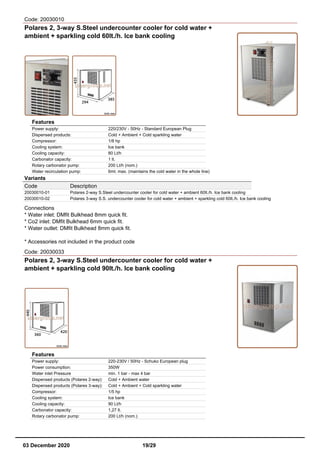 Code: 20030010
Polares 2, 3-way S.Steel undercounter cooler for cold water +
ambient + sparkling cold 60lt./h. Ice bank cooling
Features
Power supply: 220/230V - 50Hz - Standard European Plug
Dispensed products: Cold + Ambient + Cold sparkling water
Compressor: 1/8 hp
Cooling system: Ice bank
Cooling capacity: 80 Lt/h
Carbonator capacity: 1 lt.
Rotary carbonator pump: 200 Lt/h (nom.)
Water recirculation pump: 6mt. max. (maintains the cold water in the whole line)
Variants
Code Description
20030010-01 Polares 2-way S.Steel undercounter cooler for cold water + ambient 60lt./h. Ice bank cooling
20030010-02 Polares 3-way S.S. undercounter cooler for cold water + ambient + sparkling cold 60lt./h. Ice bank cooling
Connections
* Water inlet: DMfit Bulkhead 8mm quick fit.
* Co2 inlet: DMfit Bulkhead 6mm quick fit.
* Water outlet: DMfit Bulkhead 8mm quick fit.
* Accessories not included in the product code
Code: 20030033
Polares 2, 3-way S.Steel undercounter cooler for cold water +
ambient + sparkling cold 90lt./h. Ice bank cooling
Features
Power supply: 220-230V / 50Hz - Schuko European plug
Power consumption: 350W
Water inlet Pressure min. 1 bar - max 4 bar
Dispensed products (Polares 2-way): Cold + Ambient water
Dispensed products (Polares 3-way): Cold + Ambient + Cold sparkling water
Compressor: 1/5 hp
Cooling system: Ice bank
Cooling capacity: 90 Lt/h
Carbonator capacity: 1,27 lt.
Rotary carbonator pump: 200 Lt/h (nom.)
03 December 2020 19/29
 