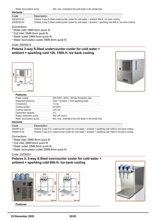 Water recirculation pump: 8mt. max. (maintains the cold water in the whole line)
Variants
Code Description
20030033-01 Polares 2-way S.Steel undercounter cooler for cold water + ambient 90lt./h. Ice bank cooling
20030033-02 Polares 3-way S.Steel undercounter cooler for cold water + ambient + sparkling cold 90lt./h. Ice bank cooling
Connections
* Water inlet: DMfit 8mm quick fit.
* Co2 inlet: DMfit 6mm quick fit.
* Water outlet: DMfit 8mm quick fit.
* Water recirculation outlet: DMfit 8mm quick fit.
Code: 20030012
Polares 3-way S.Steel undercounter cooler for cold water +
ambient + sparkling cold 120, 150lt./h. Ice bank cooling
Features
Power supply: 220-230V / 50Hz - Schuko European plug
Dispensed products: Cold + Ambient + Cold sparkling water
Compressor: 1/2 hp
Cooling system: Ice bank
Cooling capacity: 215 Lt/h
Carbonator capacity: 2 lt.
Rotary carbonator pump: 300 Lt/h (nom.)
Water recirculation pump: 8mt. max. (maintains the cold water in the whole line)
Variants
Code Description
20030012-01 Polares 3-way S.S. undercounter cooler for cold water + ambient + sparkling cold 120lt./h. Ice bank cooling
20030012-02 Polares 3-way S.S. undercounter cooler for cold water + ambient + sparkling cold 150lt./h. Ice bank cooling
Connections
* Water inlet: DMfit 8mm quick fit.
* Co2 inlet: DMfit 6mm quick fit.
* Water outlet: DMfit 8mm quick fit.
* Water recirculation outlet: DMfit 8mm quick fit.
Code: 20030021
Polares 2, 3-way S.Steel overcounter cooler for cold water +
ambient + sparkling cold 60lt./h. Ice bank cooling
Features
03 December 2020 20/29
 