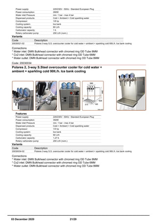 Power supply: 220/230V - 50Hz - Standard European Plug
Power consumption: 280W
Water inlet Pressure min. 1 bar - max 4 bar
Dispensed products: Cold + Ambient + Cold sparkling water
Compressor: 1/8 hp
Cooling system: Ice bank
Cooling capacity: 80 Lt/h
Carbonator capacity: 1 lt.
Rotary carbonator pump: 200 Lt/h (nom.)
Variants
Code Description
20030021-02 Polares 3-way S.S. overcounter cooler for cold water + ambient + sparkling cold 60lt./h. Ice bank cooling
Connections
* Water inlet: DMfit Bulkhead connector with chromed ring OD Tube 8MM
* Co2 inlet: DMfit Bulkhead connector with chromed ring OD Tube 6MM
* Water outlet: DMfit Bulkhead connector with chromed ring OD Tube 8MM
Code: 20030034
Polares 2, 3-way S.Steel overcounter cooler for cold water +
ambient + sparkling cold 90lt./h. Ice bank cooling
Features
Power supply: 220/230V - 50Hz - Standard European Plug
Power consumption: 350W
Water inlet Pressure min. 1 bar - max 4 bar
Dispensed products: Cold + Ambient + Cold sparkling water
Compressor: 1/5 hp
Cooling system: Ice bank
Cooling capacity: 90 Lt/h
Carbonator capacity: 1,27 lt.
Rotary carbonator pump: 200 Lt/h (nom.)
Variants
Code Description
20030034-02 Polares 3-way S.S. overcounter cooler for cold water + ambient + sparkling cold 90lt./h. Ice bank cooling
Connections
* Water inlet: DMfit Bulkhead connector with chromed ring OD Tube 8MM
* Co2 inlet: DMfit Bulkhead connector with chromed ring OD Tube 6MM
* Water outlet: DMfit Bulkhead connector with chromed ring OD Tube 8MM
03 December 2020 21/29
 