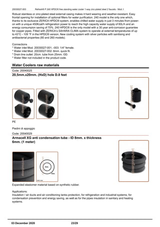 20030027-003 Refresh® P 240 HPDC® free standing water cooler 1-way zinc-plated steel 2 faucets - Mod. I
Robust stainless or zinc-plated steel external casing makes it hard wearing and weather-resistant. Easy
frontal opening for installation of optional filters for water purification. 240 model is the only one which,
thanks to its exclusive ZERICA HPDC® system, enables chilled water supply in just 3 minutes from power-
on with a unique 450Kcal/h refrigeration power to reach the high capacity water supply of 60L/h and an
energy consumpion saving of 70%. 240 HPDC® is the only model with a 30 year anti-corrosion guarantee
for copper pipes. Fitted with ZERICA’s SAHARA CLIMA system to operate at external temperatures of up
to 43°C - 109 °F in the HPDC® version. New cooling system with silver particles with sanitising and
antibacterial properties (80 and 260 models).
Connections
* Water inlet Mod. 20030027-001, -003: 1/4" female.
* Water inlet Mod. 20030027-002: 8mm. quick fit.
* Drain line outlet: 20cm. tube from 25mm. OD.
* Water filter not included in the product code.
Water Coolers raw materials
Code: 20040025
20,5mm.x20mm. (HxD) hole D.8 feet
PE
Piedini di appoggio
Code: 20040029
Armacell XG anti condensation tube - ID 8mm. x thickness
6mm. (1 meter)
Expanded elastomer material based on synthetic rubber.
Applications:
Insulation / air ducts and air conditioning tanks protection, for refrigeration and industrial systems, for
condensation prevention and energy saving, as well as for the pipes insulation in sanitary and heating
systems.
03 December 2020 23/29
 