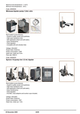 Maximum line temperature: + 110°C
Minimum line temperature: - 50°C
Code: 20040030
Mimouse bipolar pump 1,5mt. wire
Recirculation pump features:
- Superior quality: power and quietness;
- High wear resistance rotor;
- Wet application (fresh and salt water);
- Easy maintenance;
- Flow regulator;
- Complete with anti-vibration feet.
Voltage: 230-240V
Power Hertz: 50-60 Hz
Power consumption: 3,8W
Head max. (raise up): 0,5m.
Flow rate: 300lt./h.
Code: 20040033
Syncra 1.0 pump vire 1,5 mt. bipolar
Recirculation pump features:
- Superior quality: power and quietness;
- High wear resistance rotor;
- Wet application (fresh and salt water);
- Easy maintenance;
- Flow regulator;
- Pre-filter, hose adaptors and suction cups included.
Voltage: 230-240V
Power Hertz: 50-60 Hz
Power consumption: 16W
Head max. (raise up): 1,5m.
03 December 2020 24/29
 