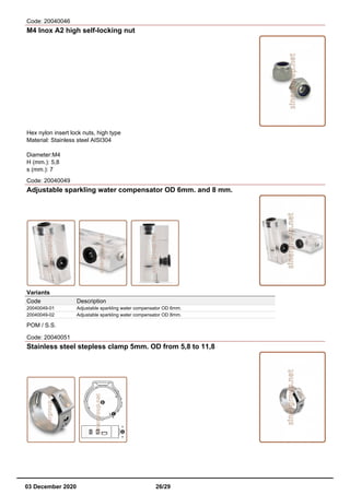 Code: 20040046
M4 Inox A2 high self-locking nut
Hex nylon insert lock nuts, high type
Material: Stainless steel AISI304
Diameter:M4
H (mm.): 5,8
s (mm.): 7
Code: 20040049
Adjustable sparkling water compensator OD 6mm. and 8 mm.
Variants
Code Description
20040049-01 Adjustable sparkling water compensator OD 6mm.
20040049-02 Adjustable sparkling water compensator OD 8mm.
POM / S.S.
Code: 20040051
Stainless steel stepless clamp 5mm. OD from 5,8 to 11,8
03 December 2020 26/29
 