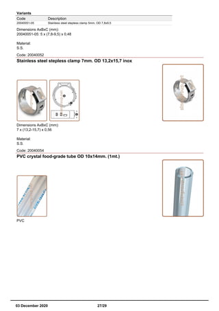Variants
Code Description
20040051-05 Stainless steel stepless clamp 5mm. OD 7,8x9,5
Dimensions AxBxC (mm):
20040051-05: 5 x (7,8-9,5) x 0,48
Material:
S.S.
Code: 20040052
Stainless steel stepless clamp 7mm. OD 13,2x15,7 inox
Dimensions AxBxC (mm):
7 x (13,2-15,7) x 0,56
Material:
S.S.
Code: 20040054
PVC crystal food-grade tube OD 10x14mm. (1mt.)
PVC
03 December 2020 27/29
 