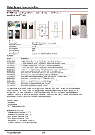 Water Coolers home and office
Code: 20020502
FC700 free standing, table top, cooler 2-way for cold water,
ambient, hot 5/7lt./h.
Features
Power supply: 220-240V / 50Hz - Schuko European plug
Dispensed products: Cold + Hot/Ambient
Compressor: 120 W
Cooling system: Tank
Cooling capacity: 5 Lt/h
Heating capacity: 7 lt/h
Booster pump: yes (only mod. 20020502-006 FC-700 ROP)
Variants
Code Description
20020502-001 FC700 F S table top cooler 2-way cold, hot, ambient* with Filtration
20020502-002 FC700 UF S table top cooler 2-way cold, hot, ambient* with Ultrafiltration
20020502-003 FC750 RO S table top cooler 2-way cold, hot, ambient* with Reverse Osmosis
20020502-004 FC750 F free standing cooler 2-way cold, hot, ambient* with Filtration
20020502-005 FC750 UF free standing cooler 2-way cold, hot, ambient* with Ultrafiltration
20020502-006 FC750 ROP free standing cooler 3-way cold, hot, ambient* with Reverse Osmosis
20020502-010 Combi replacement 5 micron/GAC in line filter 1/4" OD stem 2,5"x11,5"
20020502-013 Detox replacement Bacteriostatic GAC in line filter 1/4" OD stem 2,5"x11,5
20020502-014 Replacement R.O. encapsulated Membrane 75 GPD 1/4" OD stem
20020502-015 Replacement Granular activated carbon in line filter (GAC) 1/4" OD stem 2,5"x11,5"
20020502-016 Replacement 5 micron in line filter 1/4" OD stem 2,5"x11,5"
20020502-017 Replacement UF encapsulated Membrane Ultrafiltration 1/4" OD stem
20020502-018 Replacement FC750 solenoid valve 1/4" NC - 12VDC
20020502-019 Replacement bactereostatic aerator for FC700/750
20020502-020 Replacement complete drip tray for FC700/750
Cabinet made of ABS, side panels made of iron with baked-on paint finish. Tank is made of food grade
plastic material. Cold water tank is made of AISI-304 stainless steel with double floating valve and air
suction filter. Hot water tank made of AISI-304 stainless steel. Cooling compressor from LG. Water is
heated by means of an electrical resistance. Hydraulic connections are made of plastic and stainless steel.
Adjustable cold water thermostat. Safety hot water thermostat.
Types of water:
* Filtration
* Ultrafiltration
* R.O. Reverse Osmosis
Product specifications
* Cold water temperature: 2-15 ºC.
* Hot water temperature: 80-85 ºC.
* Min. working pressure: 2 bar.
* Max. working pressure: 7 bar.
* Refrigerant for compressor: R-134 a.
* Working voltage: 220-240 VAC/50-60 Hz.
03 December 2020 3/29
 