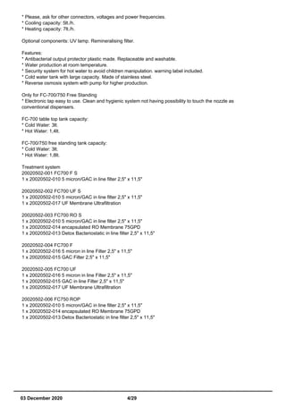 * Please, ask for other connectors, voltages and power frequencies.
* Cooling capacity: 5lt./h.
* Heating capacity: 7lt./h.
Optional components: UV lamp. Remineralising filter.
Features:
* Antibacterial output protector plastic made. Replaceable and washable.
* Water production at room temperature.
* Security system for hot water to avoid children manipulation. warning label included.
* Cold water tank with large capacity. Made of stainless steel.
* Reverse osmosis system with pump for higher production.
Only for FC-700/750 Free Standing
* Electronic tap easy to use. Clean and hygienic system not having possibility to touch the nozzle as
conventional dispensers.
FC-700 table top tank capacity:
* Cold Water: 3lt.
* Hot Water: 1,4lt.
FC-700/750 free standing tank capacity:
* Cold Water: 3lt.
* Hot Water: 1,8lt.
Treatment system
20020502-001 FC700 F S
1 x 20020502-010 5 micron/GAC in line filter 2,5" x 11,5"
20020502-002 FC700 UF S
1 x 20020502-010 5 micron/GAC in line filter 2,5" x 11,5"
1 x 20020502-017 UF Membrane Ultrafiltration
20020502-003 FC700 RO S
1 x 20020502-010 5 micron/GAC in line filter 2,5" x 11,5"
1 x 20020502-014 encapsulated RO Membrane 75GPD
1 x 20020502-013 Detox Bacteriostatic in line filter 2,5" x 11,5"
20020502-004 FC700 F
1 x 20020502-016 5 micron in line Filter 2,5" x 11,5"
1 x 20020502-015 GAC Filter 2,5" x 11,5"
20020502-005 FC700 UF
1 x 20020502-016 5 micron in line Filter 2,5" x 11,5"
1 x 20020502-015 GAC in line Filter 2,5" x 11,5"
1 x 20020502-017 UF Membrane Ultrafiltration
20020502-006 FC750 ROP
1 x 20020502-010 5 micron/GAC in line filter 2,5" x 11,5"
1 x 20020502-014 encapsulated RO Membrane 75GPD
1 x 20020502-013 Detox Bacteriostatic in line filter 2,5" x 11,5"
03 December 2020 4/29
 