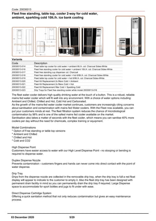 Code: 20030013
Fleet free standing, table top, cooler 2-way for cold water,
ambient, sparkling cold 10lt./h. ice bank cooling
Variants
Code Description
20030013-014 Fleet table top cooler for cold water + ambient 6lt./h. col. Charcoal Sides-White
20030013-016 Fleet free standing cooler for cold water + ambient 10lt./h. col. Charcoal Sides-White
20030013-017 Fleet free standing cup dispenser col. Charcoal
20030013-018 Fleet free standing cooler for cold water + hot 6/9lt./h. col. Charcoal Sides-White
20030013-019 Fleet table top cooler for cold water + hot 6/9lt./h. col. Charcoal Sides-White
20030013-020 Fleet Kit Replacement 2x filters Cold + Ambient
20030013-021 Fleet Kit Replacement 2x filters Cold + Hot
20030013-022 Fleet Kit Replacement filter Cold + Sparkling Cold
20030013-023 Drip Trays for Fleet free standing cooler white model 20030013-016
The fleet water cooler delivers high quality drinking water at the touch of a button. This is a robust, reliable
mains fed water cooler which will fit well into any environment. With a choice of water options including:
Ambient and Chilled, Chilled and Hot, Cold Hot and Carbonated.
As the growth of the mains-fed water cooler market continues, customers are increasingly citing concerns
about sanitisation and contamination with mains fed Water coolers. With the Fleet now available, you can
put your customers minds at rest. The fleet filtration system reduces the chance of microbiological
contamination by 98% and is one of the safest mains fed cooler available on the market.
Sanitisation also takes a matter of seconds with the fleet cooler, which means you can sanitise 40% more
coolers per day without the need for chemicals, complex training or equipment.
Model Combinations
* Option of Free standing or table top versions
* Ambient and Chilled
* Chilled and Hot
* Cold and CO2
High Dispense Point
Customers have easier access to water with our High Level Dispense Point - no stooping or bending is
required to dispense water.
Duplex Dispense Nozzle
Prevents contamination - customers fingers and hands can never come into direct contact with the point of
water dispense.
Drip Tray
Drips from the dispense nozzle are collected in the removable drip tray, when the drip tray is full a red float
display will appear to indicate to the customer to empty it. Also the fleet drip tray has been designed with
permanent drain facility in mind so you can permanently drain the drip tray if required. Large Dispense
space to accommodate for sport bottles and jugs to fit under with ease.
Direct Dispense Cartridge System
Offering a quick sanitation method that not only reduces contamination but gives an easy maintenance
process.
03 December 2020 5/29
 