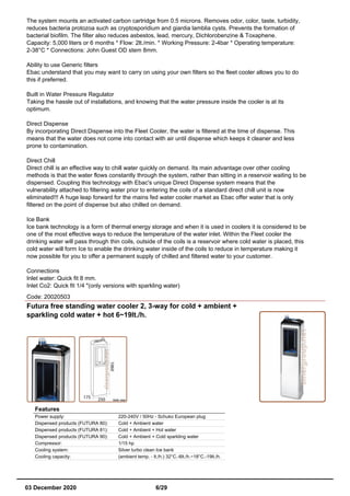 The system mounts an activated carbon cartridge from 0.5 microns. Removes odor, color, taste, turbidity,
reduces bacteria protozoa such as cryptosporidium and giardia lamblia cysts. Prevents the formation of
bacterial biofilm. The filter also reduces asbestos, lead, mercury, Dichlorobenzine & Toxaphene.
Capacity: 5,000 liters or 6 months * Flow: 2lt./min. * Working Pressure: 2-4bar * Operating temperature:
2-38°C * Connections: John Guest OD stem 8mm.
Ability to use Generic filters
Ebac understand that you may want to carry on using your own filters so the fleet cooler allows you to do
this if preferred.
Built in Water Pressure Regulator
Taking the hassle out of installations, and knowing that the water pressure inside the cooler is at its
optimum.
Direct Dispense
By incorporating Direct Dispense into the Fleet Cooler, the water is filtered at the time of dispense. This
means that the water does not come into contact with air until dispense which keeps it cleaner and less
prone to contamination.
Direct Chill
Direct chill is an effective way to chill water quickly on demand. Its main advantage over other cooling
methods is that the water flows constantly through the system, rather than sitting in a reservoir waiting to be
dispensed. Coupling this technology with Ebac's unique Direct Dispense system means that the
vulnerability attached to filtering water prior to entering the coils of a standard direct chill unit is now
eliminated!!! A huge leap forward for the mains fed water cooler market as Ebac offer water that is only
filtered on the point of dispense but also chilled on demand.
Ice Bank
Ice bank technology is a form of thermal energy storage and when it is used in coolers it is considered to be
one of the most effective ways to reduce the temperature of the water inlet. Within the Fleet cooler the
drinking water will pass through thin coils, outside of the coils is a reservoir where cold water is placed, this
cold water will form Ice to enable the drinking water inside of the coils to reduce in temperature making it
now possible for you to offer a permanent supply of chilled and filtered water to your customer.
Connections
Inlet water: Quick fit 8 mm.
Inlet Co2: Quick fit 1/4 "(only versions with sparkling water)
Code: 20020503
Futura free standing water cooler 2, 3-way for cold + ambient +
sparkling cold water + hot 6~19lt./h.
Features
Power supply: 220-240V / 50Hz - Schuko European plug
Dispensed products (FUTURA 80): Cold + Ambient water
Dispensed products (FUTURA 81): Cold + Ambient + Hot water
Dispensed products (FUTURA 90): Cold + Ambient + Cold sparkling water
Compressor: 1/15 hp
Cooling system: Silver turbo clean Ice bank
Cooling capacity: (ambient temp. - lt./h.) 32°C.-6lt./h.~18°C.-19lt./h.
03 December 2020 6/29
 