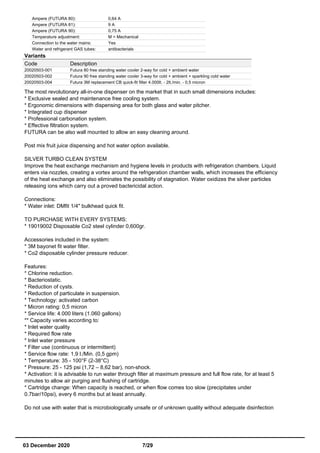 Ampere (FUTURA 80): 0,64 A
Ampere (FUTURA 81): 9 A
Ampere (FUTURA 90): 0,75 A
Temperature adjustment: M = Mechanical
Connection to the water mains: Yes
Water and refrigerant GAS tubes: antibacterials
Variants
Code Description
20020503-001 Futura 80 free standing water cooler 2-way for cold + ambient water
20020503-002 Futura 90 free standing water cooler 3-way for cold + ambient + sparkling cold water
20020503-004 Futura 3M replacement CB quick-fit filter 4.000lt. - 2lt./min. - 0,5 micron
The most revolutionary all-in-one dispenser on the market that in such small dimensions includes:
* Exclusive sealed and maintenance free cooling system.
* Ergonomic dimensions with dispensing area for both glass and water pitcher.
* Integrated cup dispenser
* Professional carbonation system.
* Effective filtration system.
FUTURA can be also wall mounted to allow an easy cleaning around.
Post mix fruit juice dispensing and hot water option available.
SILVER TURBO CLEAN SYSTEM
Improve the heat exchange mechanism and hygiene levels in products with refrigeration chambers. Liquid
enters via nozzles, creating a vortex around the refrigeration chamber walls, which increases the efficiency
of the heat exchange and also eliminates the possibility of stagnation. Water oxidizes the silver particles
releasing ions which carry out a proved bactericidal action.
Connections:
* Water inlet: DMfit 1/4" bulkhead quick fit.
TO PURCHASE WITH EVERY SYSTEMS:
* 19019002 Disposable Co2 steel cylinder 0,600gr.
Accessories included in the system:
* 3M bayonet fit water filter.
* Co2 disposable cylinder pressure reducer.
Features:
* Chlorine reduction.
* Bacteriostatic.
* Reduction of cysts.
* Reduction of particulate in suspension.
* Technology: activated carbon
* Micron rating: 0,5 micron
* Service life: 4.000 liters (1.060 gallons)
** Capacity varies according to:
* Inlet water quality
* Required flow rate
* Inlet water pressure
* Filter use (continuous or intermittent)
* Service flow rate: 1,9 l./Min. (0,5 gpm)
* Temperature: 35 - 100°F (2-38°C)
* Pressure: 25 - 125 psi (1,72 – 8,62 bar), non-shock.
* Activation: it is advisable to run water through filter at maximum pressure and full flow rate, for at least 5
minutes to allow air purging and flushing of cartridge.
* Cartridge change: When capacity is reached, or when flow comes too slow (precipitates under
0.7bar/10psi), every 6 months but at least annually.
Do not use with water that is microbiologically unsafe or of unknown quality without adequate disinfection
03 December 2020 7/29
 