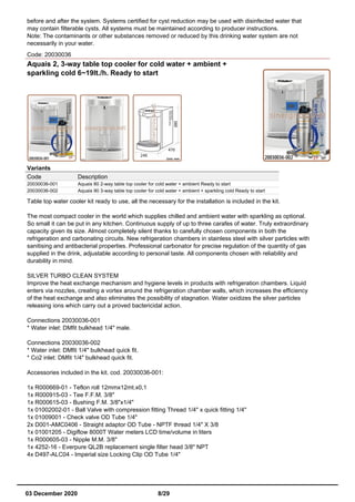 before and after the system. Systems certified for cyst reduction may be used with disinfected water that
may contain filterable cysts. All systems must be maintained according to producer instructions.
Note: The contaminants or other substances removed or reduced by this drinking water system are not
necessarily in your water.
Code: 20030036
Aquais 2, 3-way table top cooler for cold water + ambient +
sparkling cold 6~19lt./h. Ready to start
Variants
Code Description
20030036-001 Aquais 80 2-way table top cooler for cold water + ambient Ready to start
20030036-002 Aquais 90 3-way table top cooler for cold water + ambient + sparkling cold Ready to start
Table top water cooler kit ready to use, all the necessary for the installation is included in the kit.
The most compact cooler in the world which supplies chilled and ambient water with sparkling as optional.
So small it can be put in any kitchen. Continuous supply of up to three carafes of water. Truly extraordinary
capacity given its size. Almost completely silent thanks to carefully chosen components in both the
refrigeration and carbonating circuits. New refrigeration chambers in stainless steel with silver particles with
sanitising and antibacterial properties. Professional carbonator for precise regulation of the quantity of gas
supplied in the drink, adjustable according to personal taste. All components chosen with reliability and
durability in mind.
SILVER TURBO CLEAN SYSTEM
Improve the heat exchange mechanism and hygiene levels in products with refrigeration chambers. Liquid
enters via nozzles, creating a vortex around the refrigeration chamber walls, which increases the efficiency
of the heat exchange and also eliminates the possibility of stagnation. Water oxidizes the silver particles
releasing ions which carry out a proved bactericidal action.
Connections 20030036-001
* Water inlet: DMfit bulkhead 1/4" male.
Connections 20030036-002
* Water inlet: DMfit 1/4" bulkhead quick fit.
* Co2 inlet: DMfit 1/4" bulkhead quick fit.
Accessories included in the kit. cod. 20030036-001:
1x R000669-01 - Teflon roll 12mmx12mt.x0,1
1x R000915-03 - Tee F.F.M. 3/8"
1x R000615-03 - Bushing F.M. 3/8"x1/4"
1x 01002002-01 - Ball Valve with compression fitting Thread 1/4" x quick fitting 1/4"
1x 01009001 - Check valve OD Tube 1/4"
2x D001-AMC0406 - Straight adaptor OD Tube - NPTF thread 1/4" X 3/8
1x 01001205 - Digiflow 8000T Water meters LCD time/volume in liters
1x R000605-03 - Nipple M.M. 3/8"
1x 4252-16 - Everpure QL2B replacement single filter head 3/8" NPT
4x D497-ALC04 - Imperial size Locking Clip OD Tube 1/4"
03 December 2020 8/29
 