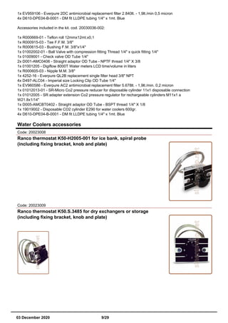 1x EV959106 - Everpure 2DC antimicrobial replacement filter 2.840lt. - 1,9lt./min 0,5 micron
4x D610-DPE04-B-0001 - DM fit LLDPE tubing 1/4" x 1mt. Blue
Accessories included in the kit. cod. 20030036-002:
1x R000669-01 - Teflon roll 12mmx12mt.x0,1
1x R000915-03 - Tee F.F.M. 3/8"
1x R000615-03 - Bushing F.M. 3/8"x1/4"
1x 01002002-01 - Ball Valve with compression fitting Thread 1/4" x quick fitting 1/4"
1x 01009001 - Check valve OD Tube 1/4"
2x D001-AMC0406 - Straight adaptor OD Tube - NPTF thread 1/4" X 3/8
1x 01001205 - Digiflow 8000T Water meters LCD time/volume in liters
1x R000605-03 - Nipple M.M. 3/8"
1x 4252-16 - Everpure QL2B replacement single filter head 3/8" NPT
4x D497-ALC04 - Imperial size Locking Clip OD Tube 1/4"
1x EV960586 - Everpure AC2 antimicrobial replacement filter 5.678lt. - 1,9lt./min. 0,2 micron
1x 01012013-01 - SR-Micro Co2 pressure reducer for disposable cylinder 11x1 disposable connection
1x 01012005 - SR adapter extension Co2 pressure regulator for rechargeable cylinders M11x1 a
W21.8x1/14"
1x D005-AMCBT0402 - Straight adaptor OD Tube - BSPT thread 1/4" X 1/8
1x 19019002 - Disposable CO2 cylinder E290 for water coolers 600gr.
4x D610-DPE04-B-0001 - DM fit LLDPE tubing 1/4" x 1mt. Blue
Water Coolers accessories
Code: 20023008
Ranco thermostat K50-H2005-001 for ice bank, spiral probe
(including fixing bracket, knob and plate)
Code: 20023009
Ranco thermostat K50.S.3485 for dry exchangers or storage
(including fixing bracket, knob and plate)
03 December 2020 9/29
 