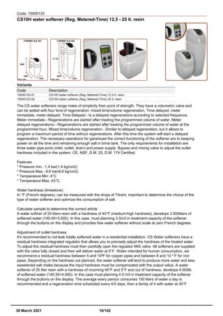 Code: 15000122
CS10H water softener (Reg. Metered-Time) 12,5 - 25 lt. resin
Variants
Code Description
15000122-01 CS10H water softener (Reg. Metered-Time) 12,5 lt. resin
15000122-02 CS10H water softener (Reg. Metered-Time) 25 lt. resin
The CS water softeners range make of simplicity their point of strength. They have a volumetric valve and
can be setted with four kind of regeneration: mixed time/volume regeneration, Time delayed, meter
immediate, meter delayed. Time Delayed - Is a delayed regenerations according to selected frequence,
Meter immediate - Regenerations are started after treating the programmed volume of water, Meter
delayed regenerations - Regenerations are started after treating the programmed volume of water at the
programmed hour, Mixed time/volume regeneration - Similar to delayed regeneration, but it allows to
program a maximum period of time without regenerations. After this time the system will start a delayed
regeneration. The necessary operations for garantuee the correct functioning of the softener are to keeping
power on all the time and remaining enough salt in brine tank. The only requirements for installation are
three water pipe ports (inlet, outlet, drain) and power supply. Bypass and mixing valve to adjust the outlet
hardness included in the system. CE, NSF, D.M. 25, D.M. 174 Certified.
Features
* Pressure min.: 1,4 bar(1,4 kg/cm2)
* Pressure Max.: 8,6 bar(8,6 kg/cm2)
* Temperature Min: 4°C
* Temperature Max: 43°C
Water hardness (limestone)
In °F (French degrees), can be measured with the drops of Titrant, important to determine the choice of the
type of water softener and optimize the consumption of salt.
Calculate sample to determine the correct article
A water softner of 25 liters resin with a hardness of 40°F (medium-high hardness), develops 3.500liters of
softened water (140:40=3.500). In this case, must planning 3.5m3 in treatment capacity of the softener
through the buttons on the display and provides free water softener without scale at zero French degrees.
Adjustment of outlet hardness
It's recommended to not leak totally softened water in a residential installation. CS Water softeners have a
residual hardness integrated regulator that allows you to precisely adjust the hardness of the treated water.
To adjust the residual hardness must then carefully open the regulator MIX valve. All softeners are supplied
with the valve fully closed and then will deliver water at 0°F. Water intended for human consumption, we
recommend a residual hardness between 5 and 10ºF for copper pipes and between 8 and 10 º F for iron
pipes. Depending on the hardness out planned, the water softener will tend to produce more water and less
sweetened salt intake because the input hardness must be compensated with the output value. A water
softener of 25 liter resin with a hardness of incoming 40°F and 5°F and out of hardness, develops 4.000lit.
of softened water (140:35=4.000). In this case must planning 4.0 m3 in treatment capacity of the softener
through the buttons on the display. The average every person consumes 150 liters of water a day is
recommended and a regeneration time scheduled every 4/5 days, then a family of 4 with water at 40°F
30 March 2021 10/102
 