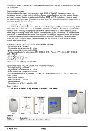 consumes for 5 days 3.000 liters, a 25 liters of water softner so with a planned regeneration even at 6 days
can be installed.
Benefits and advantages
Reduction of water hardness, which is cause of scale. ENERGY SAVING: the device prevents the
formation of deposits in pipes and hydraulic lines. Greater sense of wellness during the shower. Skin soft
and clean. Increased duration of appliances and boilers. COST SAVING: reduction in the use of soaps,
fabric softeners and chemicals. Reduced maintenance costs. Fully automatic operation. It should just worry
about adding salt in the water softner.
Increased sodium (for drinking water)
Most of the sodium consumed is taken with food, especially those produced by industrial processing. Salt is
an excellent preservative and is used as an additive for processed products. The intake of sodium with the
water we drink is relatively low compared to that which is taken with food. All softeners to produce soft
water using ion exchange resins in the produce softened water output of sodium ions. The recommended
sodium limit for water intended for human consumption is 200 liters ppm. Depending on the concentration
of sodium and water hardness, the water can have a concentration of sodium than the recommended.
Where this occurs, or if you need to follow a diet low in salt, it is advisable to install a reverse osmosis
drinking water for the home.
Specifications Model 15000122-01 12,5 lt. resin (ideal for 2/3 people)
* Exchange capacity: 70ºHFxm3
* Regeneration salt consumption: 2,2 kg/salt.
* Water consumption for regeneration:105 lt.
* Number treated water for regeneration, 35°F-2,000m3, 40°F-1,750m3, 45°F-1,555m3, 50°F-1,400m3,
60°F-1,166m3.
* Working flow: 0,4 m3/h
* Working flow MAX: 0,6 m3/h
* Inlet/Outlet water: 3/4"
* Dimensions mm (WxDxH): 350x500x660
Specifications Model 15000122-02 25 lt. resin (ideal for 6/7/8 people)
* Exchange capacity: 140ºHFxm3
* Regeneration salt consumption: 4,1 kg/salt.
* Water consumption for regeneration:225 lt.
* Number treated water for regeneration, 35°F-4,000m3, 40°F-3,500m3, 45°F-3,111m3, 50°F-2,800m3,
60°F-2,333m3.
* Working flow: 0,8 m3/h
* Working flow MAX: 1,2 m3/h
* Inlet/Outlet water: 1"
* Dimensions mm (WxDxH): 350x500x1110
Code: 15000123
CS15H water softener (Reg. Metered-Time) 10 - 25 lt. resin
Variants
Code Description
15000123-01 CS15H water softener (Reg. Metered-Time) 10 lt. resin
30 March 2021 11/102
 
