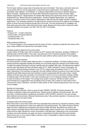 15000123-02 CS15H water softener (Reg. Metered-Time) 25 lt. resin
The CS water softeners range make of simplicity their point of strength. They have a volumetric valve and
can be setted with four kind of regeneration: mixed time/volume regeneration, Time delayed, meter
immediate, meter delayed. Time Delayed - Is a delayed regenerations according to selected frequence,
Meter immediate - Regenerations are started after treating the programmed volume of water, Meter
delayed regenerations - Regenerations are started after treating the programmed volume of water at the
programmed hour, Mixed time/volume regeneration - Similar to delayed regeneration, but it allows to
program a maximum period of time without regenerations. After this time the system will start a delayed
regeneration. The necessary operations for garantuee the correct functioning of the softener are to keeping
power on all the time and remaining enough salt in brine tank. The only requirements for installation are
three water pipe ports (inlet, outlet, drain) and power supply. Bypass and mixing valve to adjust the outlet
hardness included in the system. CE, NSF, D.M. 25, D.M. 174 Certified.
Features
* Pressure min.: 1,4 bar(1,4 kg/cm2)
* Pressure Max.: 8,6 bar(8,6 kg/cm2)
* Temperature Min: 4°C
* Temperature Max: 43°C
Water hardness (limestone)
In °F (French degrees), can be measured with the drops of Titrant, important to determine the choice of the
type of water softener and optimize the consumption of salt.
Calculate sample to determine the correct article
A water softner of 25 liters resin with a hardness of 40°F (medium-high hardness), develops 3.500liters of
softened water (140:40=3.500). In this case, must planning 3.5m3 in treatment capacity of the softener
through the buttons on the display and provides free water softener without scale at zero French degrees.
Adjustment of outlet hardness
It's recommended to not leak totally softened water in a residential installation. CS Water softeners have a
residual hardness integrated regulator that allows you to precisely adjust the hardness of the treated water.
To adjust the residual hardness must then carefully open the regulator MIX valve. All softeners are supplied
with the valve fully closed and then will deliver water at 0°F. Water intended for human consumption, we
recommend a residual hardness between 5 and 10ºF for copper pipes and between 8 and 10 º F for iron
pipes. Depending on the hardness out planned, the water softener will tend to produce more water and less
sweetened salt intake because the input hardness must be compensated with the output value. A water
softener of 25 liter resin with a hardness of incoming 40°F and 5°F and out of hardness, develops 4.000lit.
of softened water (140:35=4.000). In this case must planning 4.0 m3 in treatment capacity of the softener
through the buttons on the display. The average every person consumes 150 liters of water a day is
recommended and a regeneration time scheduled every 4/5 days, then a family of 4 with water at 40°F
consumes for 5 days 3.000 liters, a 25 liters of water softner so with a planned regeneration even at 6 days
can be installed.
Benefits and advantages
Reduction of water hardness, which is cause of scale. ENERGY SAVING: the device prevents the
formation of deposits in pipes and hydraulic lines. Greater sense of wellness during the shower. Skin soft
and clean. Increased duration of appliances and boilers. COST SAVING: reduction in the use of soaps,
fabric softeners and chemicals. Reduced maintenance costs. Fully automatic operation. It should just worry
about adding salt in the water softner.
Increased sodium (for drinking water)
Most of the sodium consumed is taken with food, especially those produced by industrial processing. Salt is
an excellent preservative and is used as an additive for processed products. The intake of sodium with the
water we drink is relatively low compared to that which is taken with food. All softeners to produce soft
water using ion exchange resins in the produce softened water output of sodium ions. The recommended
sodium limit for water intended for human consumption is 200 liters ppm. Depending on the concentration
of sodium and water hardness, the water can have a concentration of sodium than the recommended.
Where this occurs, or if you need to follow a diet low in salt, it is advisable to install a reverse osmosis
drinking water for the home.
30 March 2021 12/102
 
